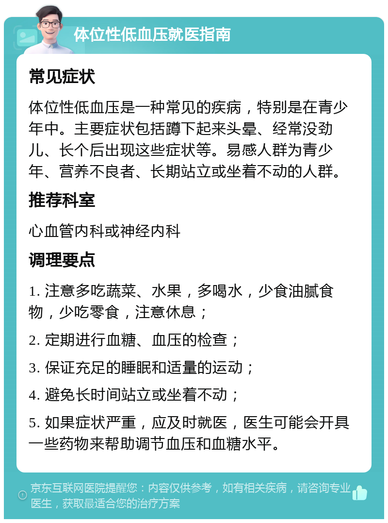 体位性低血压就医指南 常见症状 体位性低血压是一种常见的疾病，特别是在青少年中。主要症状包括蹲下起来头晕、经常没劲儿、长个后出现这些症状等。易感人群为青少年、营养不良者、长期站立或坐着不动的人群。 推荐科室 心血管内科或神经内科 调理要点 1. 注意多吃蔬菜、水果，多喝水，少食油腻食物，少吃零食，注意休息； 2. 定期进行血糖、血压的检查； 3. 保证充足的睡眠和适量的运动； 4. 避免长时间站立或坐着不动； 5. 如果症状严重，应及时就医，医生可能会开具一些药物来帮助调节血压和血糖水平。