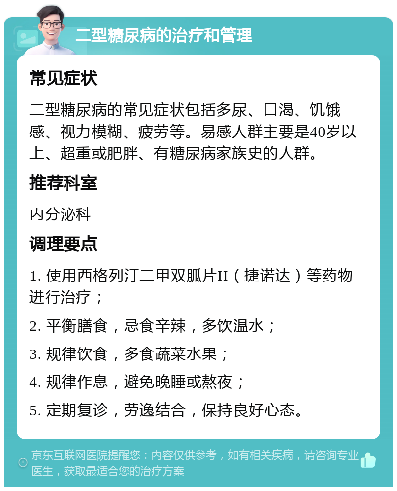 二型糖尿病的治疗和管理 常见症状 二型糖尿病的常见症状包括多尿、口渴、饥饿感、视力模糊、疲劳等。易感人群主要是40岁以上、超重或肥胖、有糖尿病家族史的人群。 推荐科室 内分泌科 调理要点 1. 使用西格列汀二甲双胍片II（捷诺达）等药物进行治疗； 2. 平衡膳食，忌食辛辣，多饮温水； 3. 规律饮食，多食蔬菜水果； 4. 规律作息，避免晚睡或熬夜； 5. 定期复诊，劳逸结合，保持良好心态。