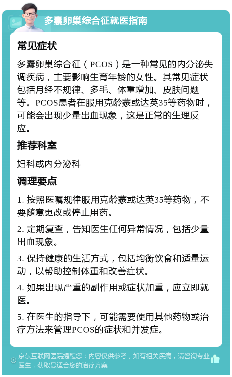 多囊卵巢综合征就医指南 常见症状 多囊卵巢综合征（PCOS）是一种常见的内分泌失调疾病，主要影响生育年龄的女性。其常见症状包括月经不规律、多毛、体重增加、皮肤问题等。PCOS患者在服用克龄蒙或达英35等药物时，可能会出现少量出血现象，这是正常的生理反应。 推荐科室 妇科或内分泌科 调理要点 1. 按照医嘱规律服用克龄蒙或达英35等药物，不要随意更改或停止用药。 2. 定期复查，告知医生任何异常情况，包括少量出血现象。 3. 保持健康的生活方式，包括均衡饮食和适量运动，以帮助控制体重和改善症状。 4. 如果出现严重的副作用或症状加重，应立即就医。 5. 在医生的指导下，可能需要使用其他药物或治疗方法来管理PCOS的症状和并发症。