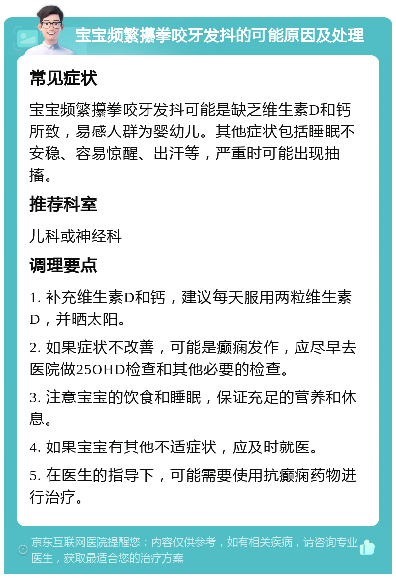 宝宝频繁攥拳咬牙发抖的可能原因及处理 常见症状 宝宝频繁攥拳咬牙发抖可能是缺乏维生素D和钙所致，易感人群为婴幼儿。其他症状包括睡眠不安稳、容易惊醒、出汗等，严重时可能出现抽搐。 推荐科室 儿科或神经科 调理要点 1. 补充维生素D和钙，建议每天服用两粒维生素D，并晒太阳。 2. 如果症状不改善，可能是癫痫发作，应尽早去医院做25OHD检查和其他必要的检查。 3. 注意宝宝的饮食和睡眠，保证充足的营养和休息。 4. 如果宝宝有其他不适症状，应及时就医。 5. 在医生的指导下，可能需要使用抗癫痫药物进行治疗。