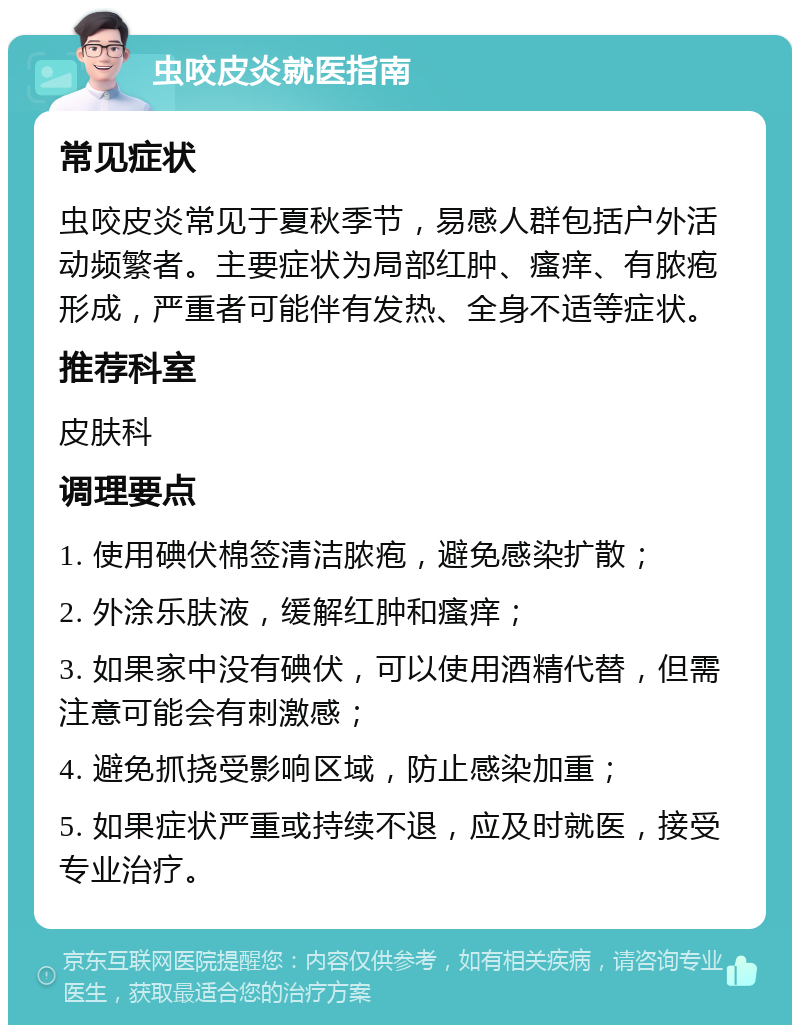 虫咬皮炎就医指南 常见症状 虫咬皮炎常见于夏秋季节，易感人群包括户外活动频繁者。主要症状为局部红肿、瘙痒、有脓疱形成，严重者可能伴有发热、全身不适等症状。 推荐科室 皮肤科 调理要点 1. 使用碘伏棉签清洁脓疱，避免感染扩散； 2. 外涂乐肤液，缓解红肿和瘙痒； 3. 如果家中没有碘伏，可以使用酒精代替，但需注意可能会有刺激感； 4. 避免抓挠受影响区域，防止感染加重； 5. 如果症状严重或持续不退，应及时就医，接受专业治疗。