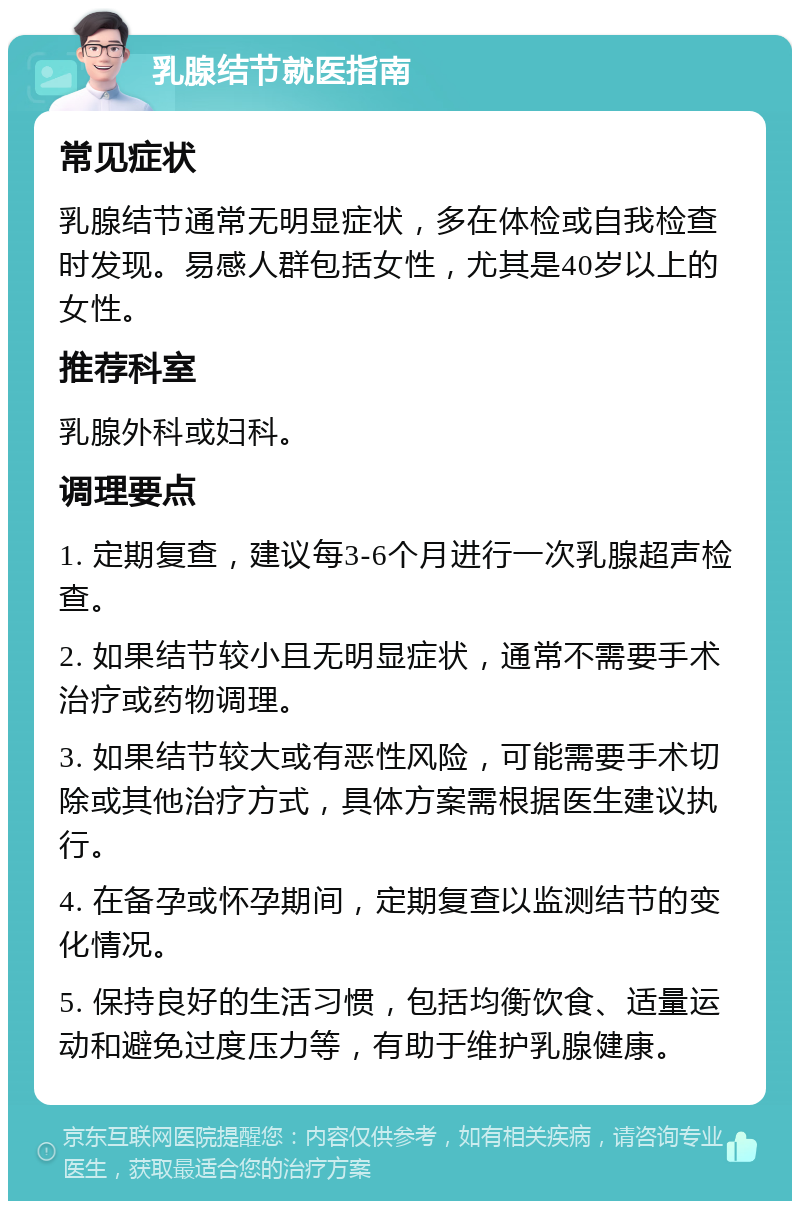 乳腺结节就医指南 常见症状 乳腺结节通常无明显症状，多在体检或自我检查时发现。易感人群包括女性，尤其是40岁以上的女性。 推荐科室 乳腺外科或妇科。 调理要点 1. 定期复查，建议每3-6个月进行一次乳腺超声检查。 2. 如果结节较小且无明显症状，通常不需要手术治疗或药物调理。 3. 如果结节较大或有恶性风险，可能需要手术切除或其他治疗方式，具体方案需根据医生建议执行。 4. 在备孕或怀孕期间，定期复查以监测结节的变化情况。 5. 保持良好的生活习惯，包括均衡饮食、适量运动和避免过度压力等，有助于维护乳腺健康。