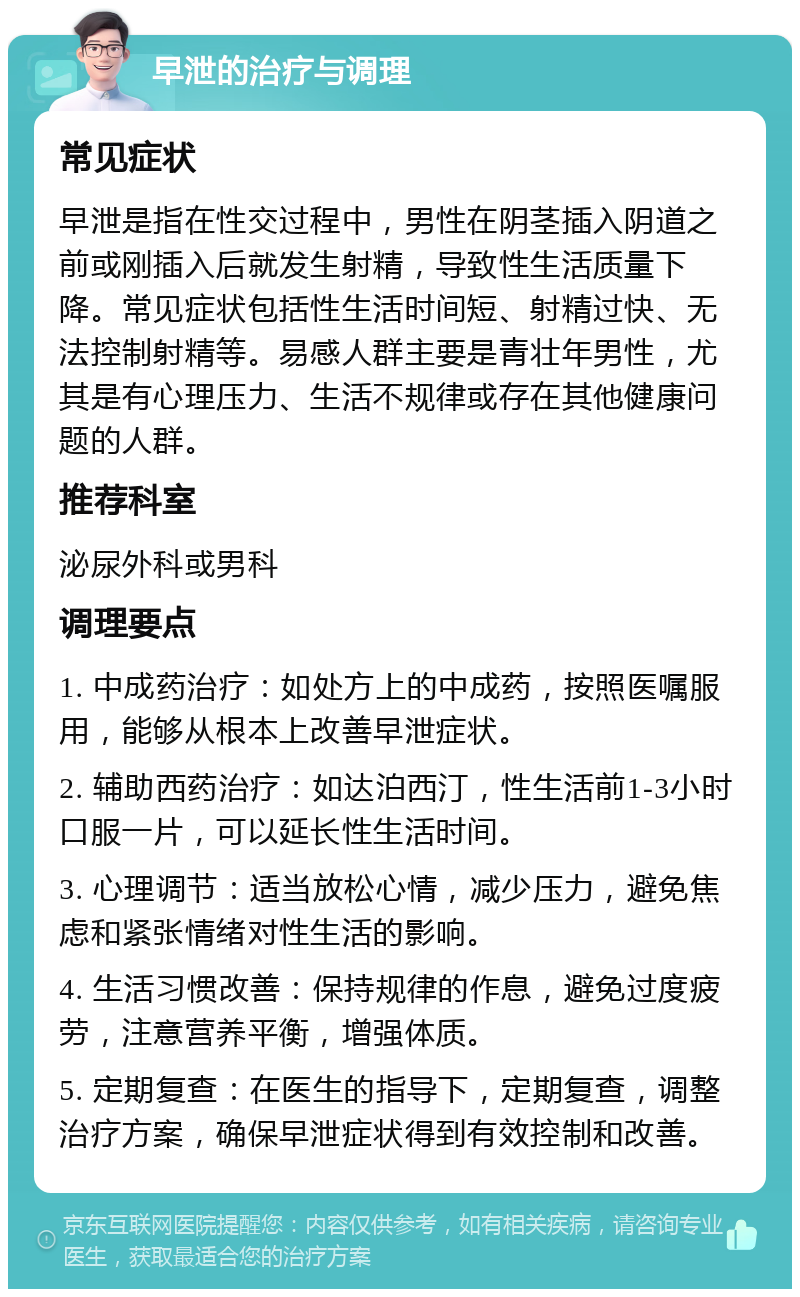 早泄的治疗与调理 常见症状 早泄是指在性交过程中，男性在阴茎插入阴道之前或刚插入后就发生射精，导致性生活质量下降。常见症状包括性生活时间短、射精过快、无法控制射精等。易感人群主要是青壮年男性，尤其是有心理压力、生活不规律或存在其他健康问题的人群。 推荐科室 泌尿外科或男科 调理要点 1. 中成药治疗：如处方上的中成药，按照医嘱服用，能够从根本上改善早泄症状。 2. 辅助西药治疗：如达泊西汀，性生活前1-3小时口服一片，可以延长性生活时间。 3. 心理调节：适当放松心情，减少压力，避免焦虑和紧张情绪对性生活的影响。 4. 生活习惯改善：保持规律的作息，避免过度疲劳，注意营养平衡，增强体质。 5. 定期复查：在医生的指导下，定期复查，调整治疗方案，确保早泄症状得到有效控制和改善。