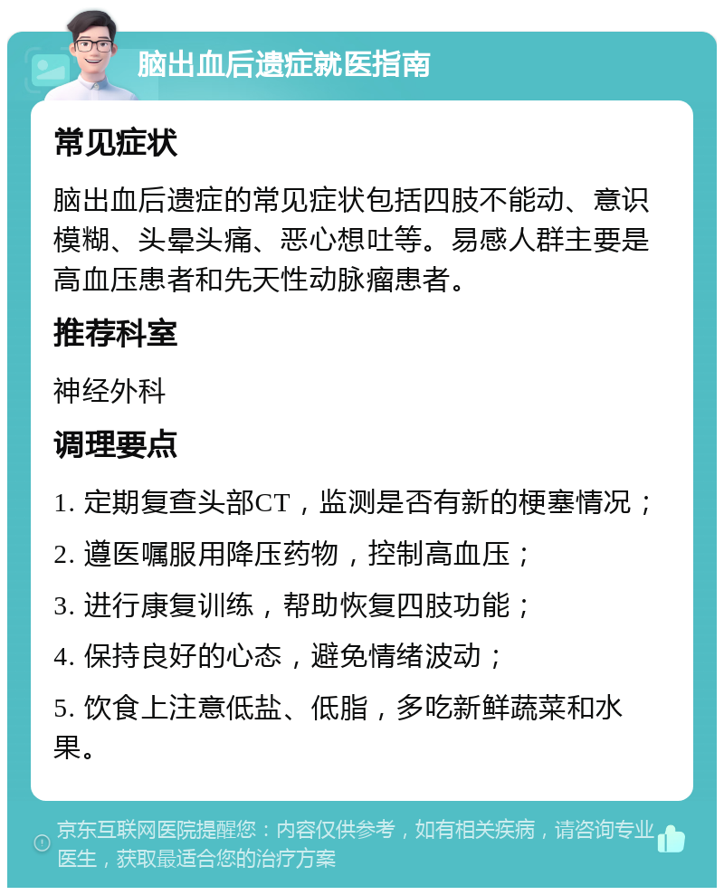 脑出血后遗症就医指南 常见症状 脑出血后遗症的常见症状包括四肢不能动、意识模糊、头晕头痛、恶心想吐等。易感人群主要是高血压患者和先天性动脉瘤患者。 推荐科室 神经外科 调理要点 1. 定期复查头部CT，监测是否有新的梗塞情况； 2. 遵医嘱服用降压药物，控制高血压； 3. 进行康复训练，帮助恢复四肢功能； 4. 保持良好的心态，避免情绪波动； 5. 饮食上注意低盐、低脂，多吃新鲜蔬菜和水果。