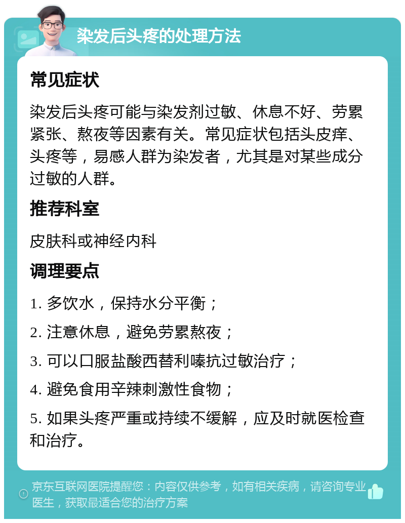 染发后头疼的处理方法 常见症状 染发后头疼可能与染发剂过敏、休息不好、劳累紧张、熬夜等因素有关。常见症状包括头皮痒、头疼等，易感人群为染发者，尤其是对某些成分过敏的人群。 推荐科室 皮肤科或神经内科 调理要点 1. 多饮水，保持水分平衡； 2. 注意休息，避免劳累熬夜； 3. 可以口服盐酸西替利嗪抗过敏治疗； 4. 避免食用辛辣刺激性食物； 5. 如果头疼严重或持续不缓解，应及时就医检查和治疗。