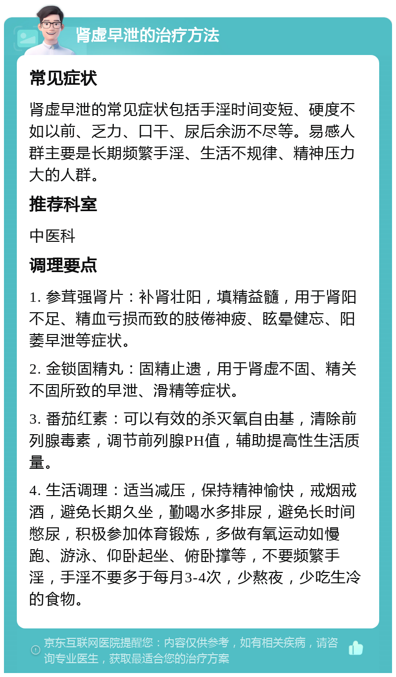 肾虚早泄的治疗方法 常见症状 肾虚早泄的常见症状包括手淫时间变短、硬度不如以前、乏力、口干、尿后余沥不尽等。易感人群主要是长期频繁手淫、生活不规律、精神压力大的人群。 推荐科室 中医科 调理要点 1. 参茸强肾片：补肾壮阳，填精益髓，用于肾阳不足、精血亏损而致的肢倦神疲、眩晕健忘、阳萎早泄等症状。 2. 金锁固精丸：固精止遗，用于肾虚不固、精关不固所致的早泄、滑精等症状。 3. 番茄红素：可以有效的杀灭氧自由基，清除前列腺毒素，调节前列腺PH值，辅助提高性生活质量。 4. 生活调理：适当减压，保持精神愉快，戒烟戒酒，避免长期久坐，勤喝水多排尿，避免长时间憋尿，积极参加体育锻炼，多做有氧运动如慢跑、游泳、仰卧起坐、俯卧撑等，不要频繁手淫，手淫不要多于每月3-4次，少熬夜，少吃生冷的食物。