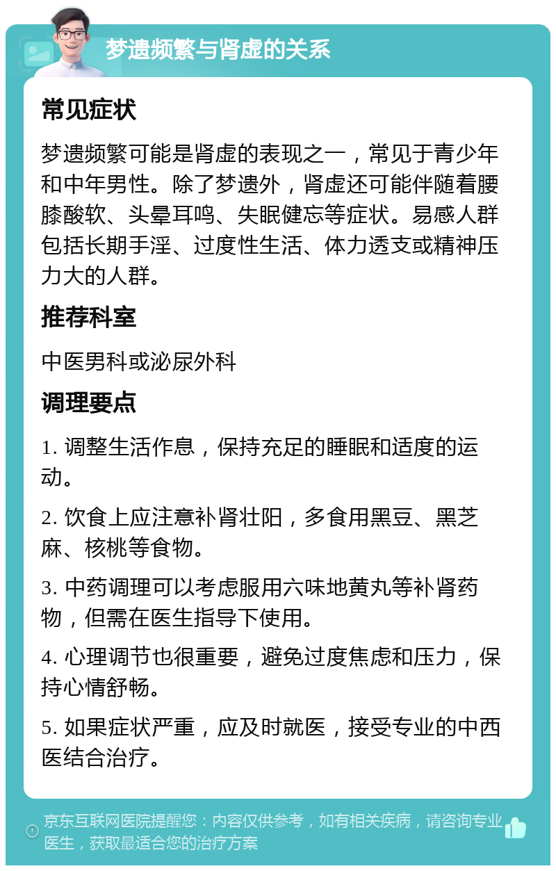 梦遗频繁与肾虚的关系 常见症状 梦遗频繁可能是肾虚的表现之一，常见于青少年和中年男性。除了梦遗外，肾虚还可能伴随着腰膝酸软、头晕耳鸣、失眠健忘等症状。易感人群包括长期手淫、过度性生活、体力透支或精神压力大的人群。 推荐科室 中医男科或泌尿外科 调理要点 1. 调整生活作息，保持充足的睡眠和适度的运动。 2. 饮食上应注意补肾壮阳，多食用黑豆、黑芝麻、核桃等食物。 3. 中药调理可以考虑服用六味地黄丸等补肾药物，但需在医生指导下使用。 4. 心理调节也很重要，避免过度焦虑和压力，保持心情舒畅。 5. 如果症状严重，应及时就医，接受专业的中西医结合治疗。