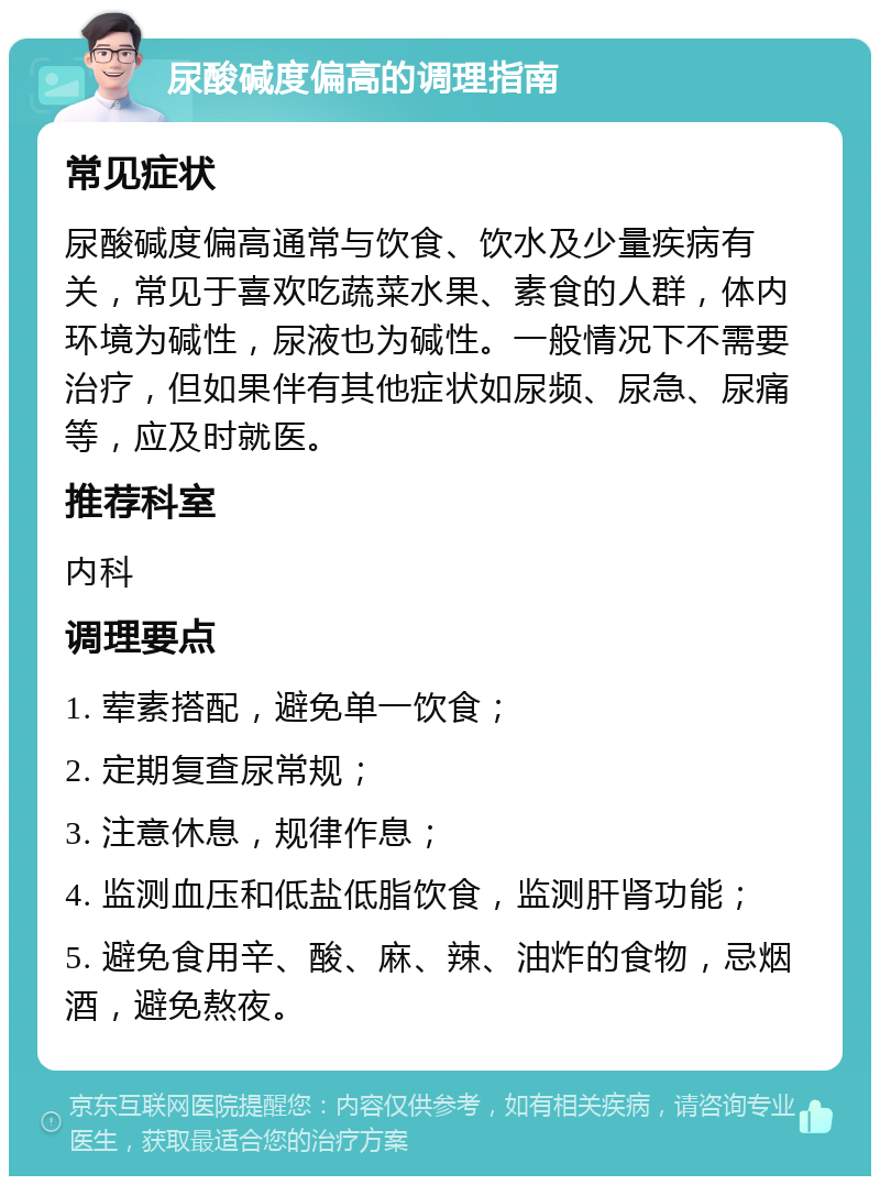 尿酸碱度偏高的调理指南 常见症状 尿酸碱度偏高通常与饮食、饮水及少量疾病有关，常见于喜欢吃蔬菜水果、素食的人群，体内环境为碱性，尿液也为碱性。一般情况下不需要治疗，但如果伴有其他症状如尿频、尿急、尿痛等，应及时就医。 推荐科室 内科 调理要点 1. 荤素搭配，避免单一饮食； 2. 定期复查尿常规； 3. 注意休息，规律作息； 4. 监测血压和低盐低脂饮食，监测肝肾功能； 5. 避免食用辛、酸、麻、辣、油炸的食物，忌烟酒，避免熬夜。