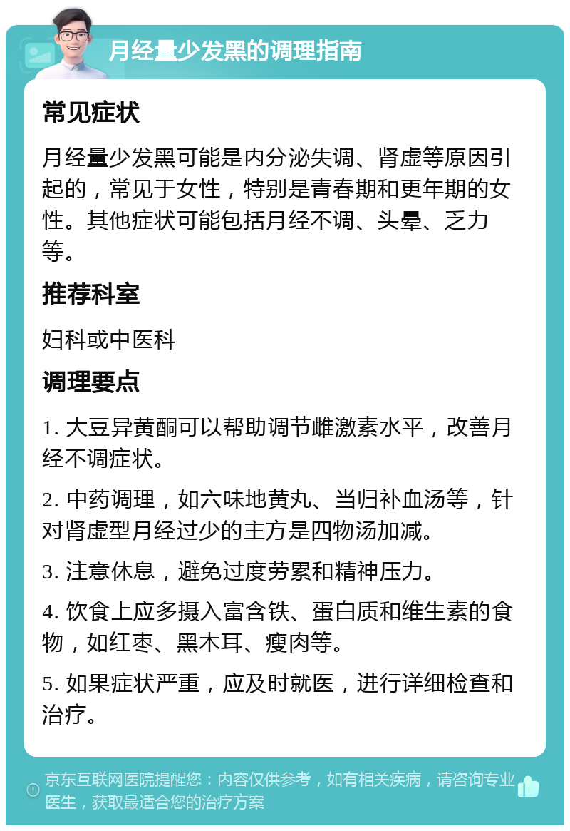 月经量少发黑的调理指南 常见症状 月经量少发黑可能是内分泌失调、肾虚等原因引起的，常见于女性，特别是青春期和更年期的女性。其他症状可能包括月经不调、头晕、乏力等。 推荐科室 妇科或中医科 调理要点 1. 大豆异黄酮可以帮助调节雌激素水平，改善月经不调症状。 2. 中药调理，如六味地黄丸、当归补血汤等，针对肾虚型月经过少的主方是四物汤加减。 3. 注意休息，避免过度劳累和精神压力。 4. 饮食上应多摄入富含铁、蛋白质和维生素的食物，如红枣、黑木耳、瘦肉等。 5. 如果症状严重，应及时就医，进行详细检查和治疗。