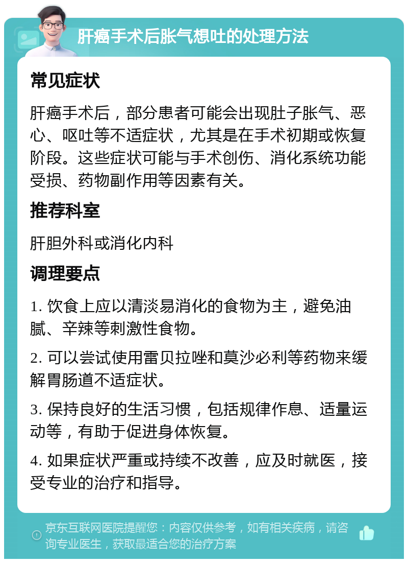 肝癌手术后胀气想吐的处理方法 常见症状 肝癌手术后，部分患者可能会出现肚子胀气、恶心、呕吐等不适症状，尤其是在手术初期或恢复阶段。这些症状可能与手术创伤、消化系统功能受损、药物副作用等因素有关。 推荐科室 肝胆外科或消化内科 调理要点 1. 饮食上应以清淡易消化的食物为主，避免油腻、辛辣等刺激性食物。 2. 可以尝试使用雷贝拉唑和莫沙必利等药物来缓解胃肠道不适症状。 3. 保持良好的生活习惯，包括规律作息、适量运动等，有助于促进身体恢复。 4. 如果症状严重或持续不改善，应及时就医，接受专业的治疗和指导。