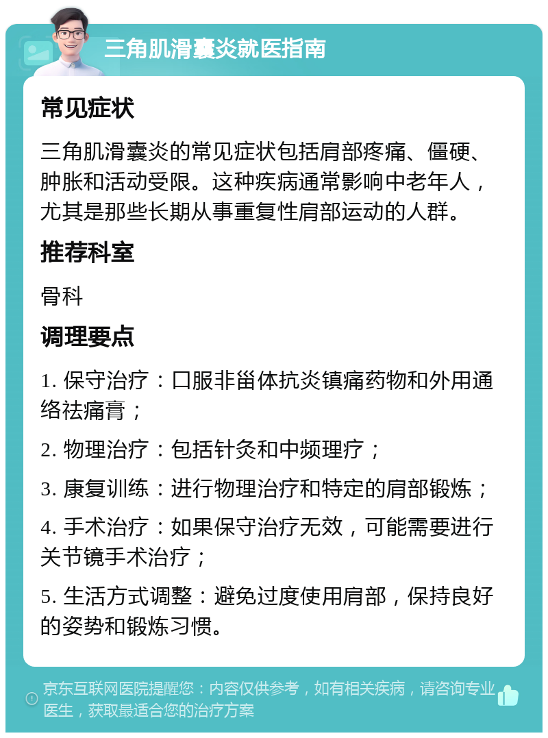 三角肌滑囊炎就医指南 常见症状 三角肌滑囊炎的常见症状包括肩部疼痛、僵硬、肿胀和活动受限。这种疾病通常影响中老年人，尤其是那些长期从事重复性肩部运动的人群。 推荐科室 骨科 调理要点 1. 保守治疗：口服非甾体抗炎镇痛药物和外用通络祛痛膏； 2. 物理治疗：包括针灸和中频理疗； 3. 康复训练：进行物理治疗和特定的肩部锻炼； 4. 手术治疗：如果保守治疗无效，可能需要进行关节镜手术治疗； 5. 生活方式调整：避免过度使用肩部，保持良好的姿势和锻炼习惯。