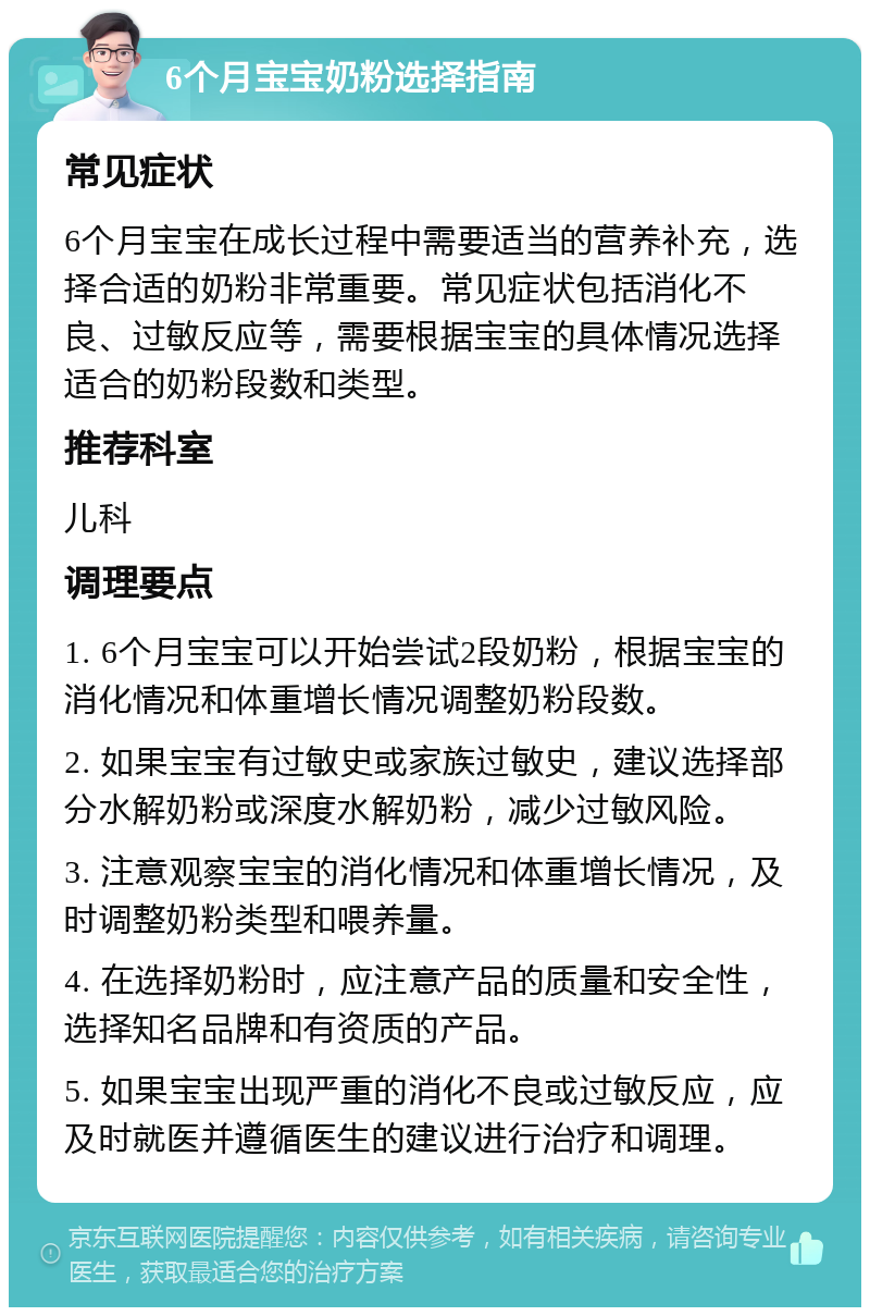 6个月宝宝奶粉选择指南 常见症状 6个月宝宝在成长过程中需要适当的营养补充，选择合适的奶粉非常重要。常见症状包括消化不良、过敏反应等，需要根据宝宝的具体情况选择适合的奶粉段数和类型。 推荐科室 儿科 调理要点 1. 6个月宝宝可以开始尝试2段奶粉，根据宝宝的消化情况和体重增长情况调整奶粉段数。 2. 如果宝宝有过敏史或家族过敏史，建议选择部分水解奶粉或深度水解奶粉，减少过敏风险。 3. 注意观察宝宝的消化情况和体重增长情况，及时调整奶粉类型和喂养量。 4. 在选择奶粉时，应注意产品的质量和安全性，选择知名品牌和有资质的产品。 5. 如果宝宝出现严重的消化不良或过敏反应，应及时就医并遵循医生的建议进行治疗和调理。