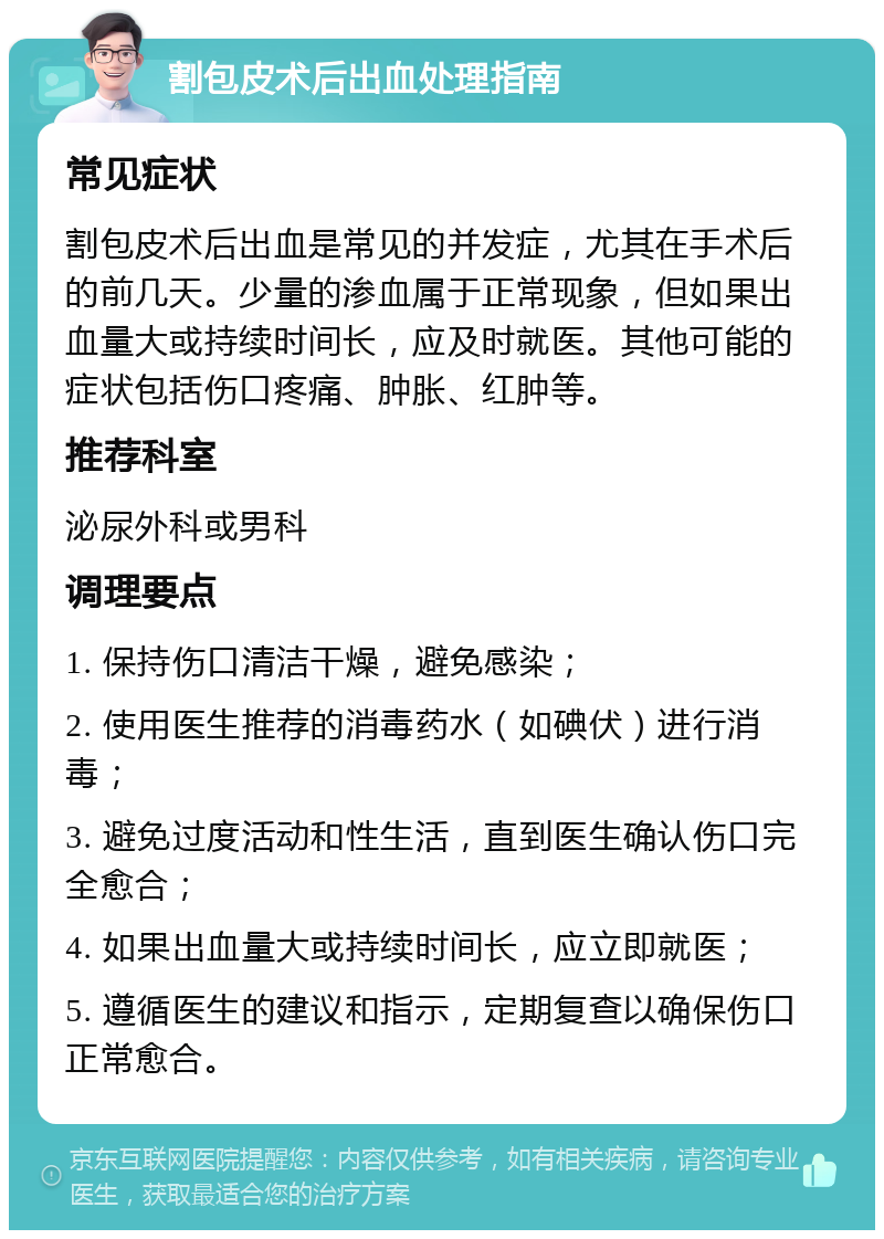 割包皮术后出血处理指南 常见症状 割包皮术后出血是常见的并发症，尤其在手术后的前几天。少量的渗血属于正常现象，但如果出血量大或持续时间长，应及时就医。其他可能的症状包括伤口疼痛、肿胀、红肿等。 推荐科室 泌尿外科或男科 调理要点 1. 保持伤口清洁干燥，避免感染； 2. 使用医生推荐的消毒药水（如碘伏）进行消毒； 3. 避免过度活动和性生活，直到医生确认伤口完全愈合； 4. 如果出血量大或持续时间长，应立即就医； 5. 遵循医生的建议和指示，定期复查以确保伤口正常愈合。