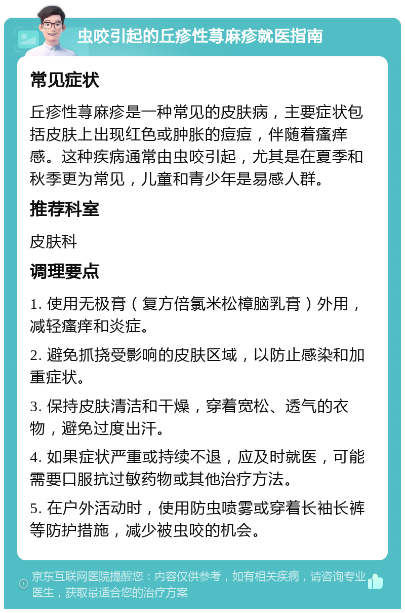 虫咬引起的丘疹性荨麻疹就医指南 常见症状 丘疹性荨麻疹是一种常见的皮肤病，主要症状包括皮肤上出现红色或肿胀的痘痘，伴随着瘙痒感。这种疾病通常由虫咬引起，尤其是在夏季和秋季更为常见，儿童和青少年是易感人群。 推荐科室 皮肤科 调理要点 1. 使用无极膏（复方倍氯米松樟脑乳膏）外用，减轻瘙痒和炎症。 2. 避免抓挠受影响的皮肤区域，以防止感染和加重症状。 3. 保持皮肤清洁和干燥，穿着宽松、透气的衣物，避免过度出汗。 4. 如果症状严重或持续不退，应及时就医，可能需要口服抗过敏药物或其他治疗方法。 5. 在户外活动时，使用防虫喷雾或穿着长袖长裤等防护措施，减少被虫咬的机会。