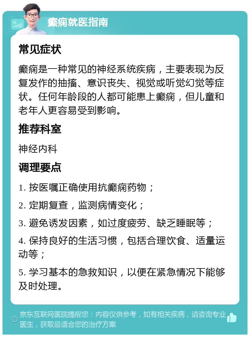 癫痫就医指南 常见症状 癫痫是一种常见的神经系统疾病，主要表现为反复发作的抽搐、意识丧失、视觉或听觉幻觉等症状。任何年龄段的人都可能患上癫痫，但儿童和老年人更容易受到影响。 推荐科室 神经内科 调理要点 1. 按医嘱正确使用抗癫痫药物； 2. 定期复查，监测病情变化； 3. 避免诱发因素，如过度疲劳、缺乏睡眠等； 4. 保持良好的生活习惯，包括合理饮食、适量运动等； 5. 学习基本的急救知识，以便在紧急情况下能够及时处理。