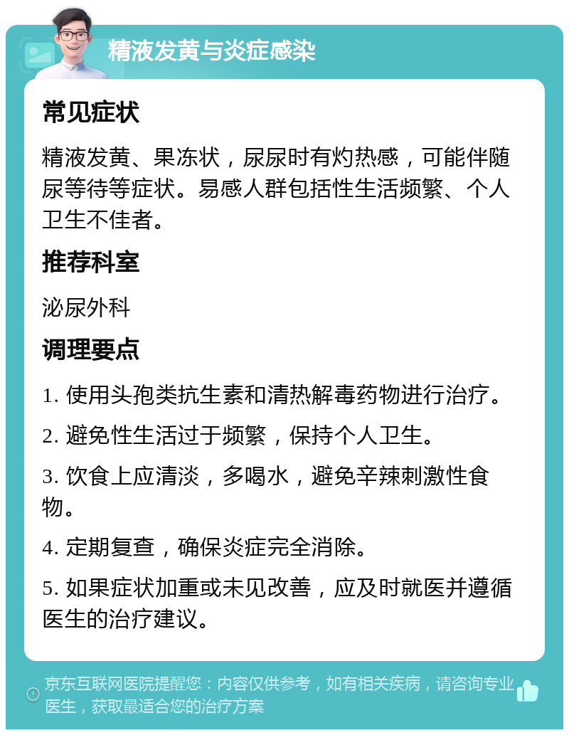 精液发黄与炎症感染 常见症状 精液发黄、果冻状，尿尿时有灼热感，可能伴随尿等待等症状。易感人群包括性生活频繁、个人卫生不佳者。 推荐科室 泌尿外科 调理要点 1. 使用头孢类抗生素和清热解毒药物进行治疗。 2. 避免性生活过于频繁，保持个人卫生。 3. 饮食上应清淡，多喝水，避免辛辣刺激性食物。 4. 定期复查，确保炎症完全消除。 5. 如果症状加重或未见改善，应及时就医并遵循医生的治疗建议。