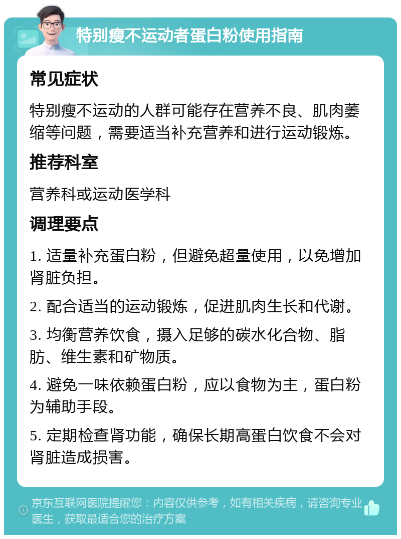 特别瘦不运动者蛋白粉使用指南 常见症状 特别瘦不运动的人群可能存在营养不良、肌肉萎缩等问题，需要适当补充营养和进行运动锻炼。 推荐科室 营养科或运动医学科 调理要点 1. 适量补充蛋白粉，但避免超量使用，以免增加肾脏负担。 2. 配合适当的运动锻炼，促进肌肉生长和代谢。 3. 均衡营养饮食，摄入足够的碳水化合物、脂肪、维生素和矿物质。 4. 避免一味依赖蛋白粉，应以食物为主，蛋白粉为辅助手段。 5. 定期检查肾功能，确保长期高蛋白饮食不会对肾脏造成损害。