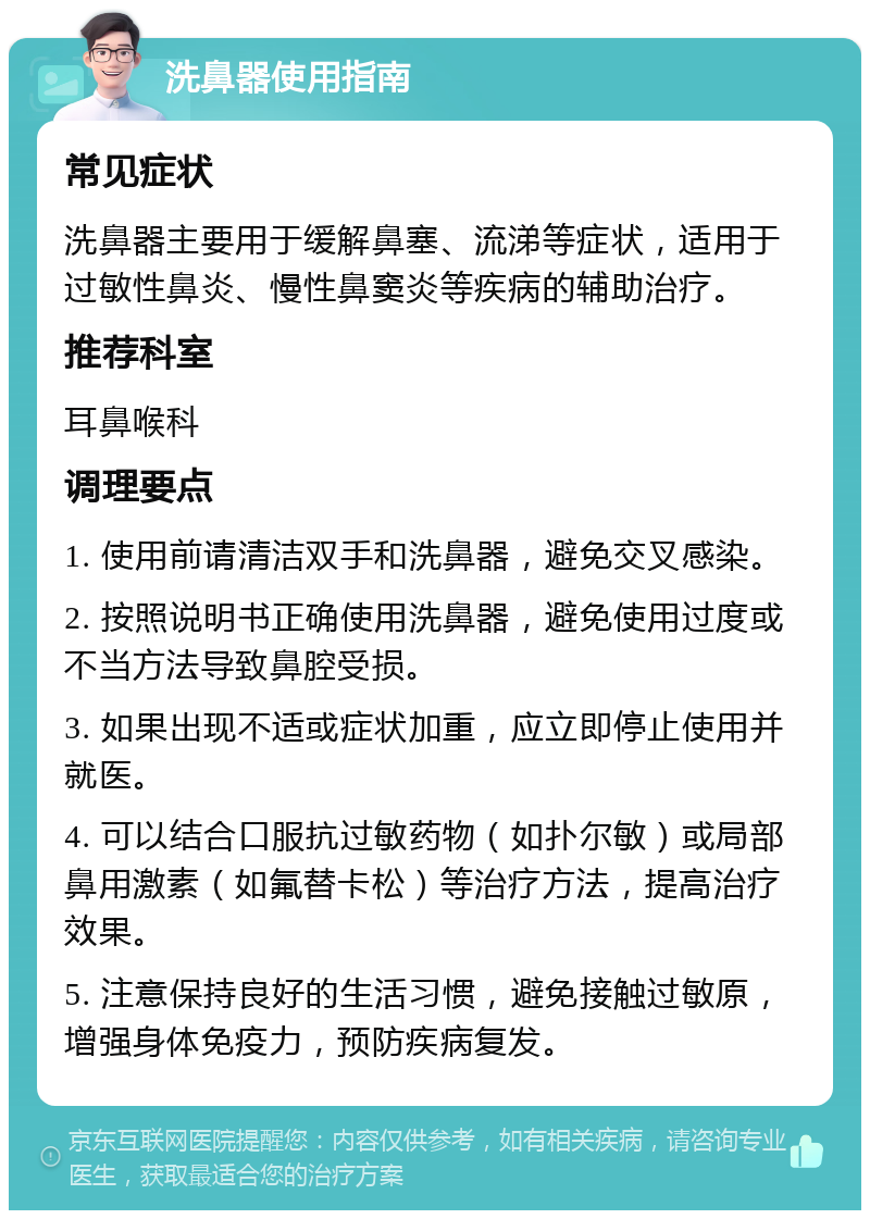 洗鼻器使用指南 常见症状 洗鼻器主要用于缓解鼻塞、流涕等症状，适用于过敏性鼻炎、慢性鼻窦炎等疾病的辅助治疗。 推荐科室 耳鼻喉科 调理要点 1. 使用前请清洁双手和洗鼻器，避免交叉感染。 2. 按照说明书正确使用洗鼻器，避免使用过度或不当方法导致鼻腔受损。 3. 如果出现不适或症状加重，应立即停止使用并就医。 4. 可以结合口服抗过敏药物（如扑尔敏）或局部鼻用激素（如氟替卡松）等治疗方法，提高治疗效果。 5. 注意保持良好的生活习惯，避免接触过敏原，增强身体免疫力，预防疾病复发。