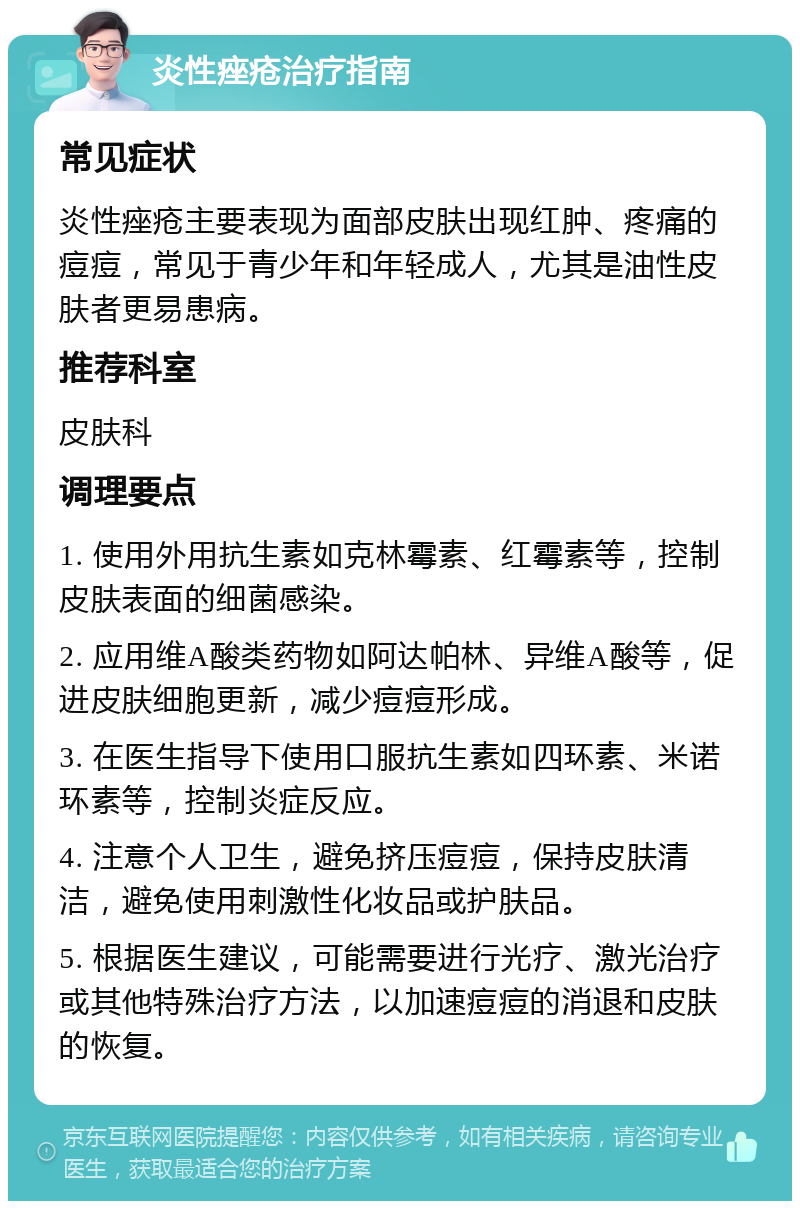 炎性痤疮治疗指南 常见症状 炎性痤疮主要表现为面部皮肤出现红肿、疼痛的痘痘，常见于青少年和年轻成人，尤其是油性皮肤者更易患病。 推荐科室 皮肤科 调理要点 1. 使用外用抗生素如克林霉素、红霉素等，控制皮肤表面的细菌感染。 2. 应用维A酸类药物如阿达帕林、异维A酸等，促进皮肤细胞更新，减少痘痘形成。 3. 在医生指导下使用口服抗生素如四环素、米诺环素等，控制炎症反应。 4. 注意个人卫生，避免挤压痘痘，保持皮肤清洁，避免使用刺激性化妆品或护肤品。 5. 根据医生建议，可能需要进行光疗、激光治疗或其他特殊治疗方法，以加速痘痘的消退和皮肤的恢复。