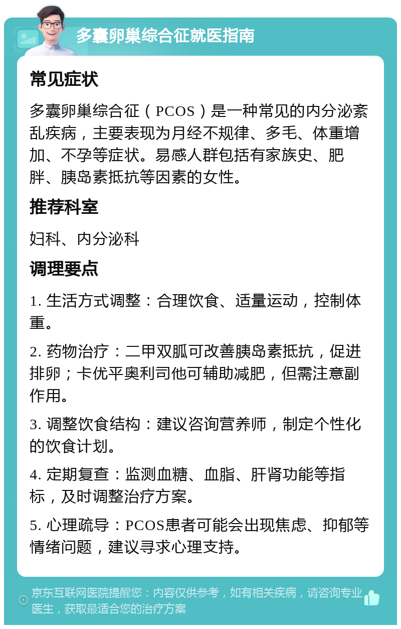 多囊卵巢综合征就医指南 常见症状 多囊卵巢综合征（PCOS）是一种常见的内分泌紊乱疾病，主要表现为月经不规律、多毛、体重增加、不孕等症状。易感人群包括有家族史、肥胖、胰岛素抵抗等因素的女性。 推荐科室 妇科、内分泌科 调理要点 1. 生活方式调整：合理饮食、适量运动，控制体重。 2. 药物治疗：二甲双胍可改善胰岛素抵抗，促进排卵；卡优平奥利司他可辅助减肥，但需注意副作用。 3. 调整饮食结构：建议咨询营养师，制定个性化的饮食计划。 4. 定期复查：监测血糖、血脂、肝肾功能等指标，及时调整治疗方案。 5. 心理疏导：PCOS患者可能会出现焦虑、抑郁等情绪问题，建议寻求心理支持。