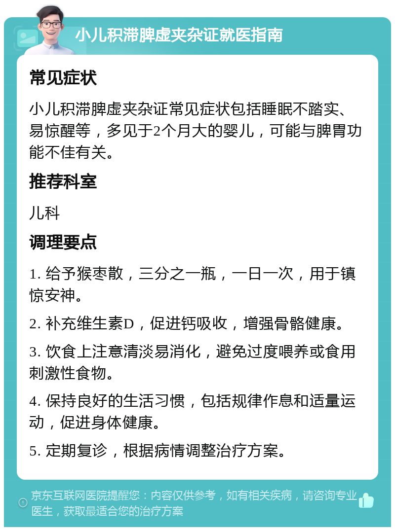 小儿积滞脾虚夹杂证就医指南 常见症状 小儿积滞脾虚夹杂证常见症状包括睡眠不踏实、易惊醒等，多见于2个月大的婴儿，可能与脾胃功能不佳有关。 推荐科室 儿科 调理要点 1. 给予猴枣散，三分之一瓶，一日一次，用于镇惊安神。 2. 补充维生素D，促进钙吸收，增强骨骼健康。 3. 饮食上注意清淡易消化，避免过度喂养或食用刺激性食物。 4. 保持良好的生活习惯，包括规律作息和适量运动，促进身体健康。 5. 定期复诊，根据病情调整治疗方案。