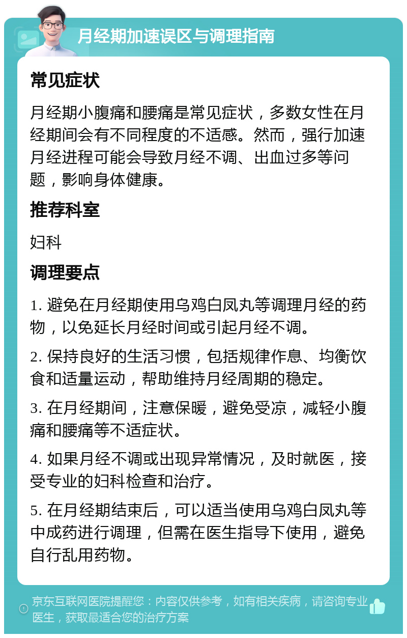 月经期加速误区与调理指南 常见症状 月经期小腹痛和腰痛是常见症状，多数女性在月经期间会有不同程度的不适感。然而，强行加速月经进程可能会导致月经不调、出血过多等问题，影响身体健康。 推荐科室 妇科 调理要点 1. 避免在月经期使用乌鸡白凤丸等调理月经的药物，以免延长月经时间或引起月经不调。 2. 保持良好的生活习惯，包括规律作息、均衡饮食和适量运动，帮助维持月经周期的稳定。 3. 在月经期间，注意保暖，避免受凉，减轻小腹痛和腰痛等不适症状。 4. 如果月经不调或出现异常情况，及时就医，接受专业的妇科检查和治疗。 5. 在月经期结束后，可以适当使用乌鸡白凤丸等中成药进行调理，但需在医生指导下使用，避免自行乱用药物。