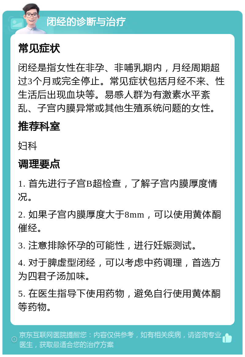 闭经的诊断与治疗 常见症状 闭经是指女性在非孕、非哺乳期内，月经周期超过3个月或完全停止。常见症状包括月经不来、性生活后出现血块等。易感人群为有激素水平紊乱、子宫内膜异常或其他生殖系统问题的女性。 推荐科室 妇科 调理要点 1. 首先进行子宫B超检查，了解子宫内膜厚度情况。 2. 如果子宫内膜厚度大于8mm，可以使用黄体酮催经。 3. 注意排除怀孕的可能性，进行妊娠测试。 4. 对于脾虚型闭经，可以考虑中药调理，首选方为四君子汤加味。 5. 在医生指导下使用药物，避免自行使用黄体酮等药物。