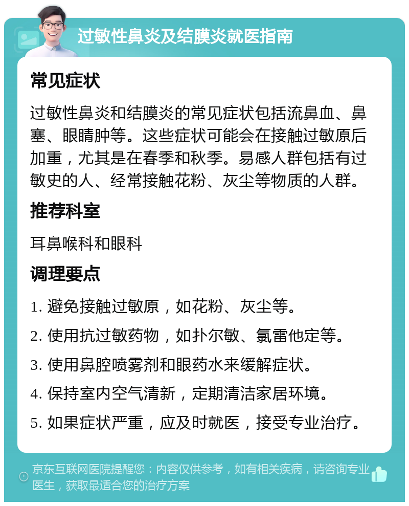 过敏性鼻炎及结膜炎就医指南 常见症状 过敏性鼻炎和结膜炎的常见症状包括流鼻血、鼻塞、眼睛肿等。这些症状可能会在接触过敏原后加重，尤其是在春季和秋季。易感人群包括有过敏史的人、经常接触花粉、灰尘等物质的人群。 推荐科室 耳鼻喉科和眼科 调理要点 1. 避免接触过敏原，如花粉、灰尘等。 2. 使用抗过敏药物，如扑尔敏、氯雷他定等。 3. 使用鼻腔喷雾剂和眼药水来缓解症状。 4. 保持室内空气清新，定期清洁家居环境。 5. 如果症状严重，应及时就医，接受专业治疗。