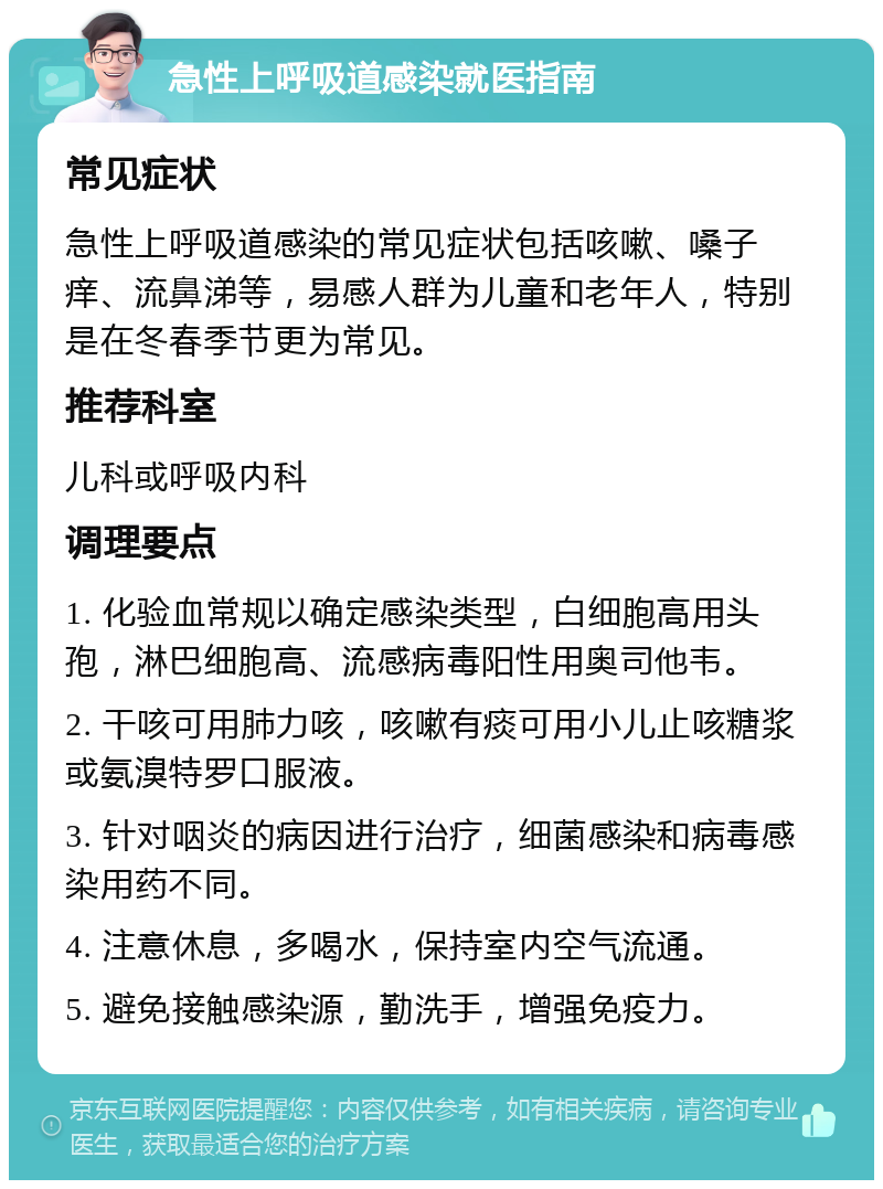 急性上呼吸道感染就医指南 常见症状 急性上呼吸道感染的常见症状包括咳嗽、嗓子痒、流鼻涕等，易感人群为儿童和老年人，特别是在冬春季节更为常见。 推荐科室 儿科或呼吸内科 调理要点 1. 化验血常规以确定感染类型，白细胞高用头孢，淋巴细胞高、流感病毒阳性用奥司他韦。 2. 干咳可用肺力咳，咳嗽有痰可用小儿止咳糖浆或氨溴特罗口服液。 3. 针对咽炎的病因进行治疗，细菌感染和病毒感染用药不同。 4. 注意休息，多喝水，保持室内空气流通。 5. 避免接触感染源，勤洗手，增强免疫力。