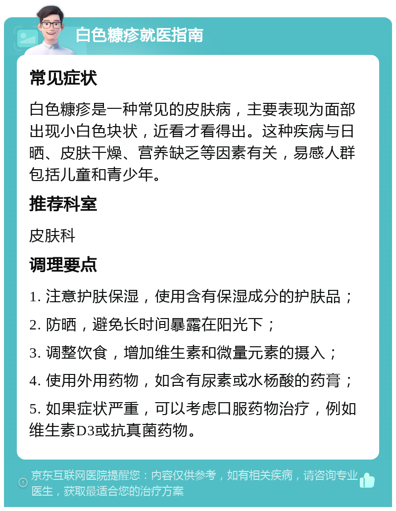 白色糠疹就医指南 常见症状 白色糠疹是一种常见的皮肤病，主要表现为面部出现小白色块状，近看才看得出。这种疾病与日晒、皮肤干燥、营养缺乏等因素有关，易感人群包括儿童和青少年。 推荐科室 皮肤科 调理要点 1. 注意护肤保湿，使用含有保湿成分的护肤品； 2. 防晒，避免长时间暴露在阳光下； 3. 调整饮食，增加维生素和微量元素的摄入； 4. 使用外用药物，如含有尿素或水杨酸的药膏； 5. 如果症状严重，可以考虑口服药物治疗，例如维生素D3或抗真菌药物。