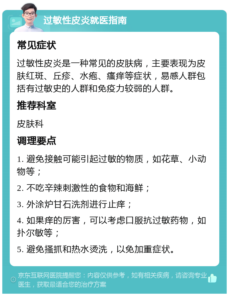 过敏性皮炎就医指南 常见症状 过敏性皮炎是一种常见的皮肤病，主要表现为皮肤红斑、丘疹、水疱、瘙痒等症状，易感人群包括有过敏史的人群和免疫力较弱的人群。 推荐科室 皮肤科 调理要点 1. 避免接触可能引起过敏的物质，如花草、小动物等； 2. 不吃辛辣刺激性的食物和海鲜； 3. 外涂炉甘石洗剂进行止痒； 4. 如果痒的厉害，可以考虑口服抗过敏药物，如扑尔敏等； 5. 避免搔抓和热水烫洗，以免加重症状。