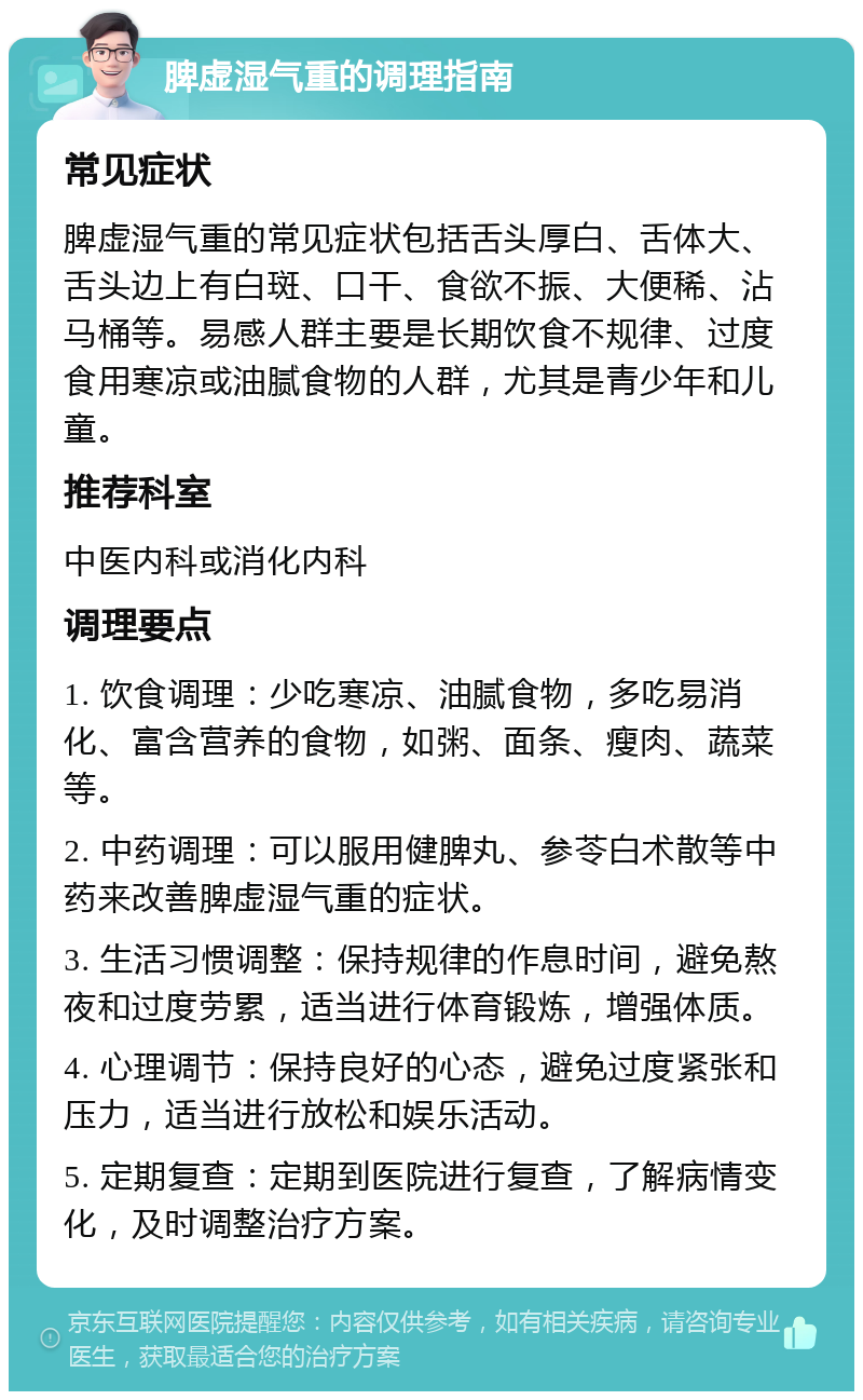 脾虚湿气重的调理指南 常见症状 脾虚湿气重的常见症状包括舌头厚白、舌体大、舌头边上有白斑、口干、食欲不振、大便稀、沾马桶等。易感人群主要是长期饮食不规律、过度食用寒凉或油腻食物的人群，尤其是青少年和儿童。 推荐科室 中医内科或消化内科 调理要点 1. 饮食调理：少吃寒凉、油腻食物，多吃易消化、富含营养的食物，如粥、面条、瘦肉、蔬菜等。 2. 中药调理：可以服用健脾丸、参苓白术散等中药来改善脾虚湿气重的症状。 3. 生活习惯调整：保持规律的作息时间，避免熬夜和过度劳累，适当进行体育锻炼，增强体质。 4. 心理调节：保持良好的心态，避免过度紧张和压力，适当进行放松和娱乐活动。 5. 定期复查：定期到医院进行复查，了解病情变化，及时调整治疗方案。