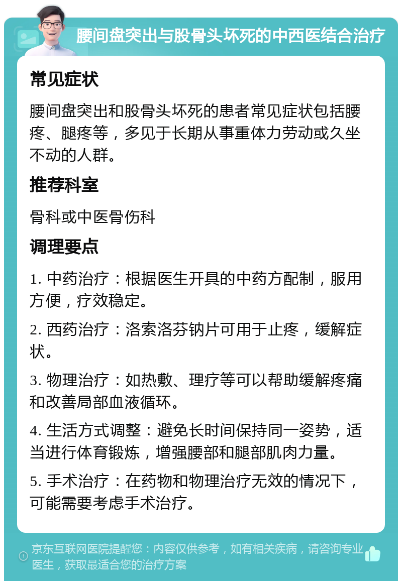 腰间盘突出与股骨头坏死的中西医结合治疗 常见症状 腰间盘突出和股骨头坏死的患者常见症状包括腰疼、腿疼等，多见于长期从事重体力劳动或久坐不动的人群。 推荐科室 骨科或中医骨伤科 调理要点 1. 中药治疗：根据医生开具的中药方配制，服用方便，疗效稳定。 2. 西药治疗：洛索洛芬钠片可用于止疼，缓解症状。 3. 物理治疗：如热敷、理疗等可以帮助缓解疼痛和改善局部血液循环。 4. 生活方式调整：避免长时间保持同一姿势，适当进行体育锻炼，增强腰部和腿部肌肉力量。 5. 手术治疗：在药物和物理治疗无效的情况下，可能需要考虑手术治疗。