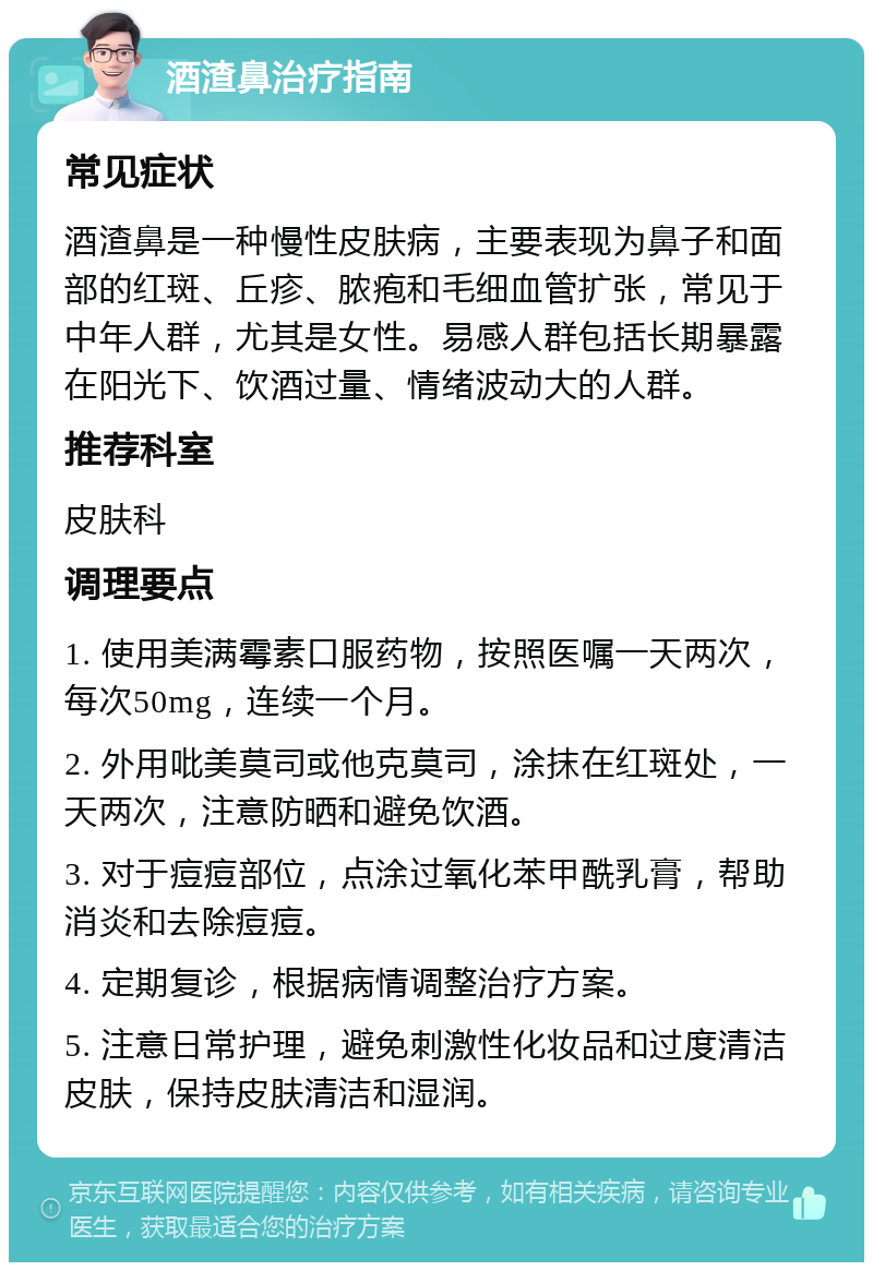 酒渣鼻治疗指南 常见症状 酒渣鼻是一种慢性皮肤病，主要表现为鼻子和面部的红斑、丘疹、脓疱和毛细血管扩张，常见于中年人群，尤其是女性。易感人群包括长期暴露在阳光下、饮酒过量、情绪波动大的人群。 推荐科室 皮肤科 调理要点 1. 使用美满霉素口服药物，按照医嘱一天两次，每次50mg，连续一个月。 2. 外用吡美莫司或他克莫司，涂抹在红斑处，一天两次，注意防晒和避免饮酒。 3. 对于痘痘部位，点涂过氧化苯甲酰乳膏，帮助消炎和去除痘痘。 4. 定期复诊，根据病情调整治疗方案。 5. 注意日常护理，避免刺激性化妆品和过度清洁皮肤，保持皮肤清洁和湿润。