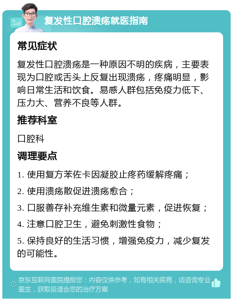 复发性口腔溃疡就医指南 常见症状 复发性口腔溃疡是一种原因不明的疾病，主要表现为口腔或舌头上反复出现溃疡，疼痛明显，影响日常生活和饮食。易感人群包括免疫力低下、压力大、营养不良等人群。 推荐科室 口腔科 调理要点 1. 使用复方苯佐卡因凝胶止疼药缓解疼痛； 2. 使用溃疡散促进溃疡愈合； 3. 口服善存补充维生素和微量元素，促进恢复； 4. 注意口腔卫生，避免刺激性食物； 5. 保持良好的生活习惯，增强免疫力，减少复发的可能性。