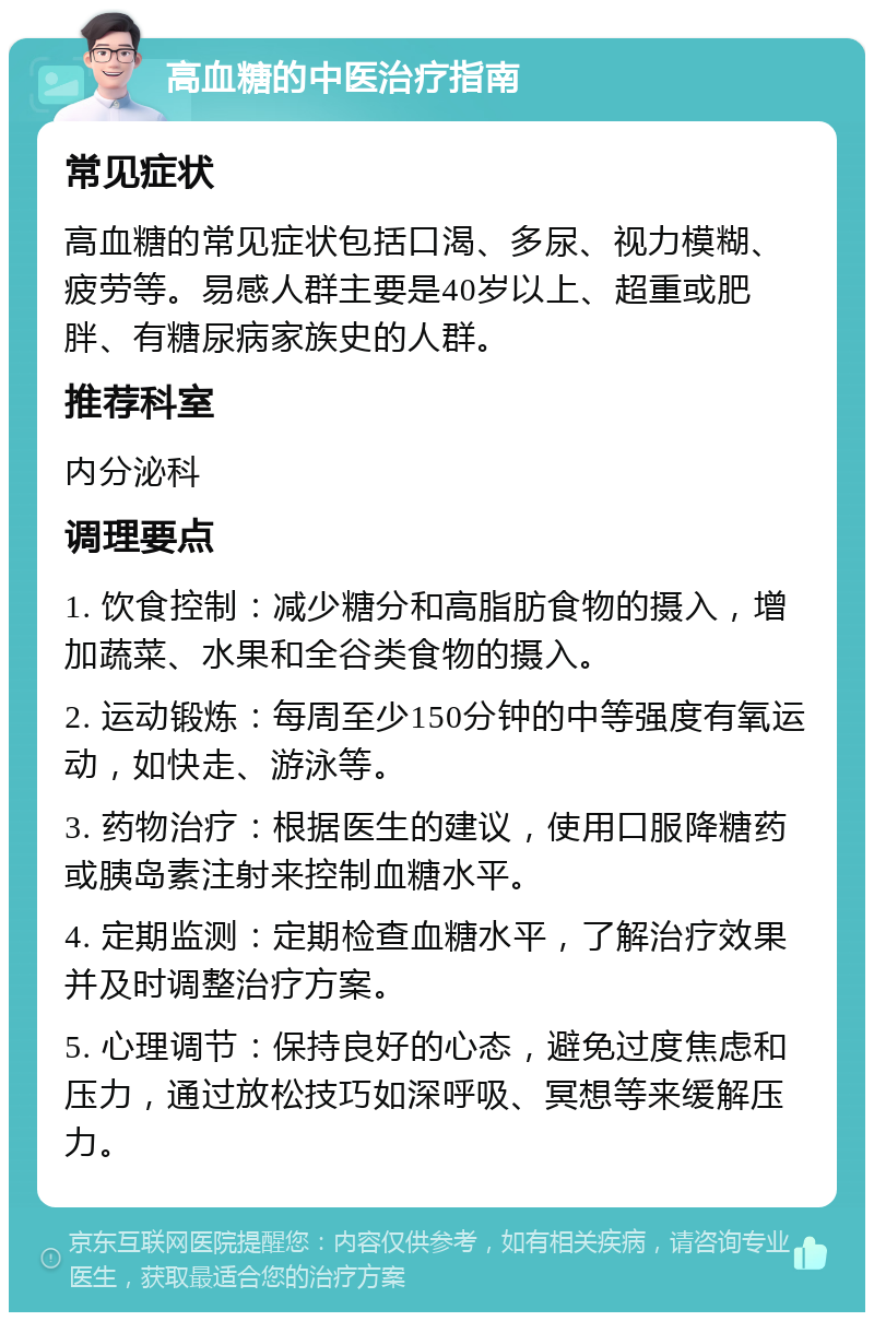 高血糖的中医治疗指南 常见症状 高血糖的常见症状包括口渴、多尿、视力模糊、疲劳等。易感人群主要是40岁以上、超重或肥胖、有糖尿病家族史的人群。 推荐科室 内分泌科 调理要点 1. 饮食控制：减少糖分和高脂肪食物的摄入，增加蔬菜、水果和全谷类食物的摄入。 2. 运动锻炼：每周至少150分钟的中等强度有氧运动，如快走、游泳等。 3. 药物治疗：根据医生的建议，使用口服降糖药或胰岛素注射来控制血糖水平。 4. 定期监测：定期检查血糖水平，了解治疗效果并及时调整治疗方案。 5. 心理调节：保持良好的心态，避免过度焦虑和压力，通过放松技巧如深呼吸、冥想等来缓解压力。