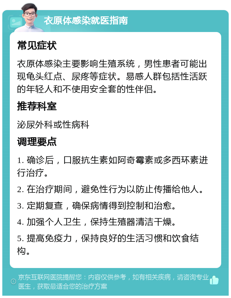 衣原体感染就医指南 常见症状 衣原体感染主要影响生殖系统，男性患者可能出现龟头红点、尿疼等症状。易感人群包括性活跃的年轻人和不使用安全套的性伴侣。 推荐科室 泌尿外科或性病科 调理要点 1. 确诊后，口服抗生素如阿奇霉素或多西环素进行治疗。 2. 在治疗期间，避免性行为以防止传播给他人。 3. 定期复查，确保病情得到控制和治愈。 4. 加强个人卫生，保持生殖器清洁干燥。 5. 提高免疫力，保持良好的生活习惯和饮食结构。