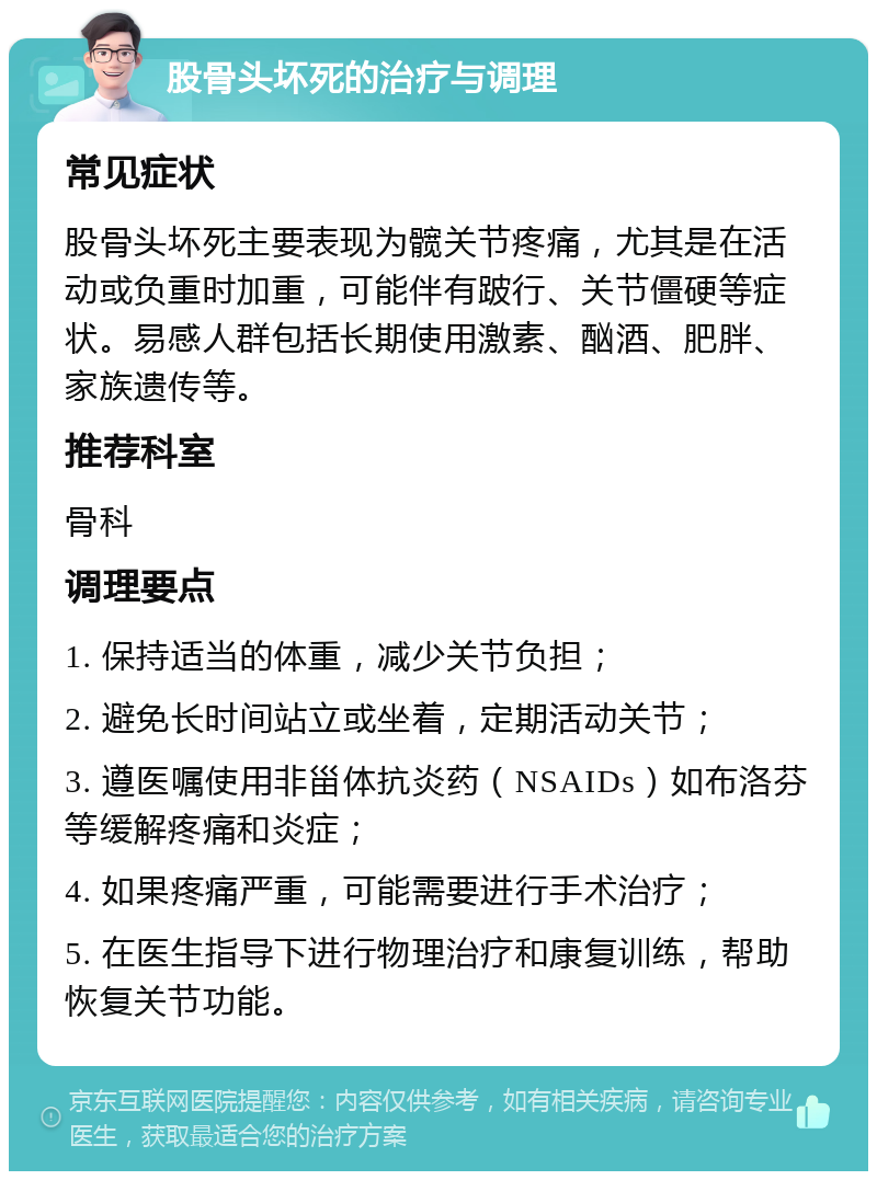 股骨头坏死的治疗与调理 常见症状 股骨头坏死主要表现为髋关节疼痛，尤其是在活动或负重时加重，可能伴有跛行、关节僵硬等症状。易感人群包括长期使用激素、酗酒、肥胖、家族遗传等。 推荐科室 骨科 调理要点 1. 保持适当的体重，减少关节负担； 2. 避免长时间站立或坐着，定期活动关节； 3. 遵医嘱使用非甾体抗炎药（NSAIDs）如布洛芬等缓解疼痛和炎症； 4. 如果疼痛严重，可能需要进行手术治疗； 5. 在医生指导下进行物理治疗和康复训练，帮助恢复关节功能。