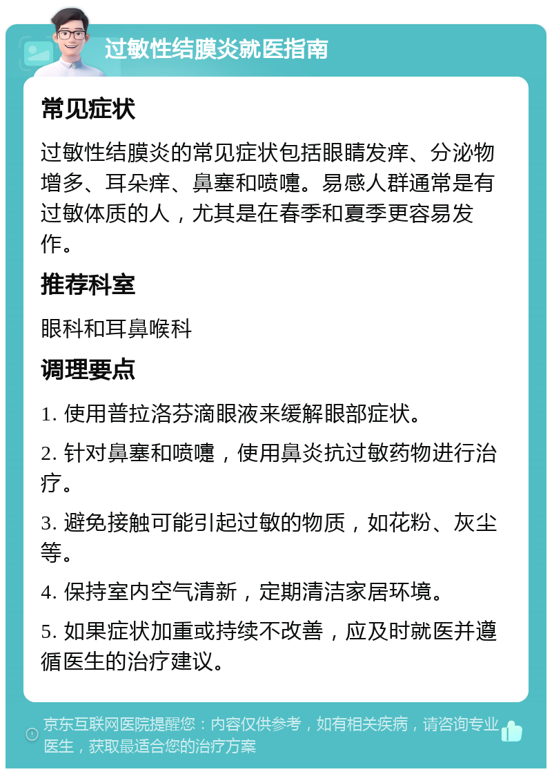 过敏性结膜炎就医指南 常见症状 过敏性结膜炎的常见症状包括眼睛发痒、分泌物增多、耳朵痒、鼻塞和喷嚏。易感人群通常是有过敏体质的人，尤其是在春季和夏季更容易发作。 推荐科室 眼科和耳鼻喉科 调理要点 1. 使用普拉洛芬滴眼液来缓解眼部症状。 2. 针对鼻塞和喷嚏，使用鼻炎抗过敏药物进行治疗。 3. 避免接触可能引起过敏的物质，如花粉、灰尘等。 4. 保持室内空气清新，定期清洁家居环境。 5. 如果症状加重或持续不改善，应及时就医并遵循医生的治疗建议。