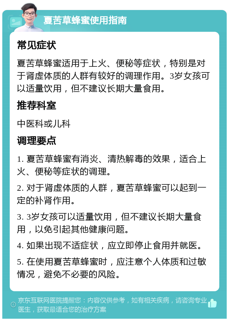 夏苦草蜂蜜使用指南 常见症状 夏苦草蜂蜜适用于上火、便秘等症状，特别是对于肾虚体质的人群有较好的调理作用。3岁女孩可以适量饮用，但不建议长期大量食用。 推荐科室 中医科或儿科 调理要点 1. 夏苦草蜂蜜有消炎、清热解毒的效果，适合上火、便秘等症状的调理。 2. 对于肾虚体质的人群，夏苦草蜂蜜可以起到一定的补肾作用。 3. 3岁女孩可以适量饮用，但不建议长期大量食用，以免引起其他健康问题。 4. 如果出现不适症状，应立即停止食用并就医。 5. 在使用夏苦草蜂蜜时，应注意个人体质和过敏情况，避免不必要的风险。