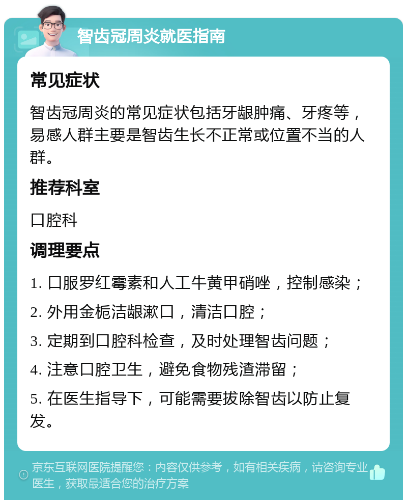 智齿冠周炎就医指南 常见症状 智齿冠周炎的常见症状包括牙龈肿痛、牙疼等，易感人群主要是智齿生长不正常或位置不当的人群。 推荐科室 口腔科 调理要点 1. 口服罗红霉素和人工牛黄甲硝唑，控制感染； 2. 外用金栀洁龈漱口，清洁口腔； 3. 定期到口腔科检查，及时处理智齿问题； 4. 注意口腔卫生，避免食物残渣滞留； 5. 在医生指导下，可能需要拔除智齿以防止复发。