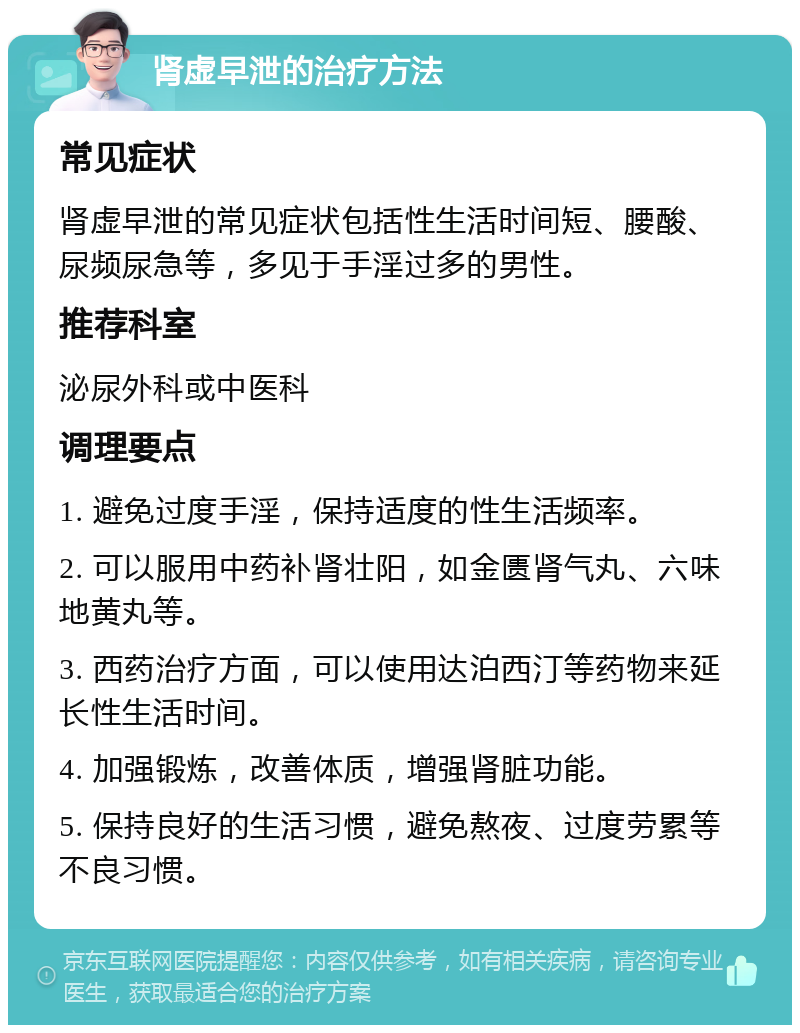 肾虚早泄的治疗方法 常见症状 肾虚早泄的常见症状包括性生活时间短、腰酸、尿频尿急等，多见于手淫过多的男性。 推荐科室 泌尿外科或中医科 调理要点 1. 避免过度手淫，保持适度的性生活频率。 2. 可以服用中药补肾壮阳，如金匮肾气丸、六味地黄丸等。 3. 西药治疗方面，可以使用达泊西汀等药物来延长性生活时间。 4. 加强锻炼，改善体质，增强肾脏功能。 5. 保持良好的生活习惯，避免熬夜、过度劳累等不良习惯。