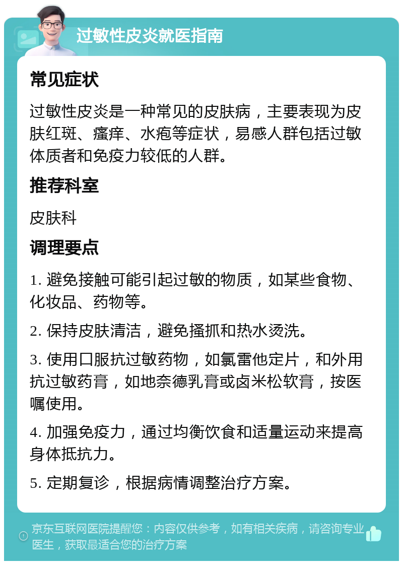 过敏性皮炎就医指南 常见症状 过敏性皮炎是一种常见的皮肤病，主要表现为皮肤红斑、瘙痒、水疱等症状，易感人群包括过敏体质者和免疫力较低的人群。 推荐科室 皮肤科 调理要点 1. 避免接触可能引起过敏的物质，如某些食物、化妆品、药物等。 2. 保持皮肤清洁，避免搔抓和热水烫洗。 3. 使用口服抗过敏药物，如氯雷他定片，和外用抗过敏药膏，如地奈德乳膏或卤米松软膏，按医嘱使用。 4. 加强免疫力，通过均衡饮食和适量运动来提高身体抵抗力。 5. 定期复诊，根据病情调整治疗方案。