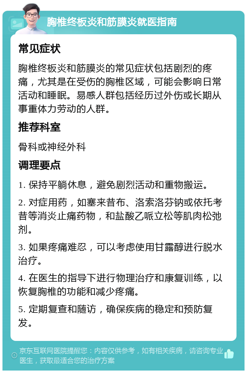 胸椎终板炎和筋膜炎就医指南 常见症状 胸椎终板炎和筋膜炎的常见症状包括剧烈的疼痛，尤其是在受伤的胸椎区域，可能会影响日常活动和睡眠。易感人群包括经历过外伤或长期从事重体力劳动的人群。 推荐科室 骨科或神经外科 调理要点 1. 保持平躺休息，避免剧烈活动和重物搬运。 2. 对症用药，如塞来昔布、洛索洛芬钠或依托考昔等消炎止痛药物，和盐酸乙哌立松等肌肉松弛剂。 3. 如果疼痛难忍，可以考虑使用甘露醇进行脱水治疗。 4. 在医生的指导下进行物理治疗和康复训练，以恢复胸椎的功能和减少疼痛。 5. 定期复查和随访，确保疾病的稳定和预防复发。