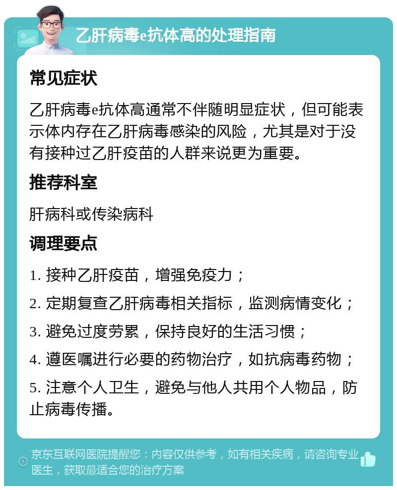 乙肝病毒e抗体高的处理指南 常见症状 乙肝病毒e抗体高通常不伴随明显症状，但可能表示体内存在乙肝病毒感染的风险，尤其是对于没有接种过乙肝疫苗的人群来说更为重要。 推荐科室 肝病科或传染病科 调理要点 1. 接种乙肝疫苗，增强免疫力； 2. 定期复查乙肝病毒相关指标，监测病情变化； 3. 避免过度劳累，保持良好的生活习惯； 4. 遵医嘱进行必要的药物治疗，如抗病毒药物； 5. 注意个人卫生，避免与他人共用个人物品，防止病毒传播。