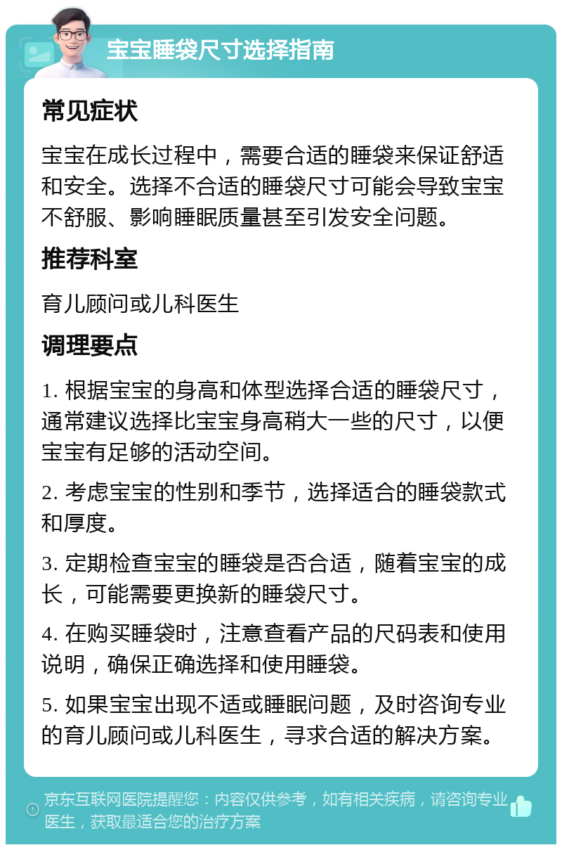 宝宝睡袋尺寸选择指南 常见症状 宝宝在成长过程中，需要合适的睡袋来保证舒适和安全。选择不合适的睡袋尺寸可能会导致宝宝不舒服、影响睡眠质量甚至引发安全问题。 推荐科室 育儿顾问或儿科医生 调理要点 1. 根据宝宝的身高和体型选择合适的睡袋尺寸，通常建议选择比宝宝身高稍大一些的尺寸，以便宝宝有足够的活动空间。 2. 考虑宝宝的性别和季节，选择适合的睡袋款式和厚度。 3. 定期检查宝宝的睡袋是否合适，随着宝宝的成长，可能需要更换新的睡袋尺寸。 4. 在购买睡袋时，注意查看产品的尺码表和使用说明，确保正确选择和使用睡袋。 5. 如果宝宝出现不适或睡眠问题，及时咨询专业的育儿顾问或儿科医生，寻求合适的解决方案。