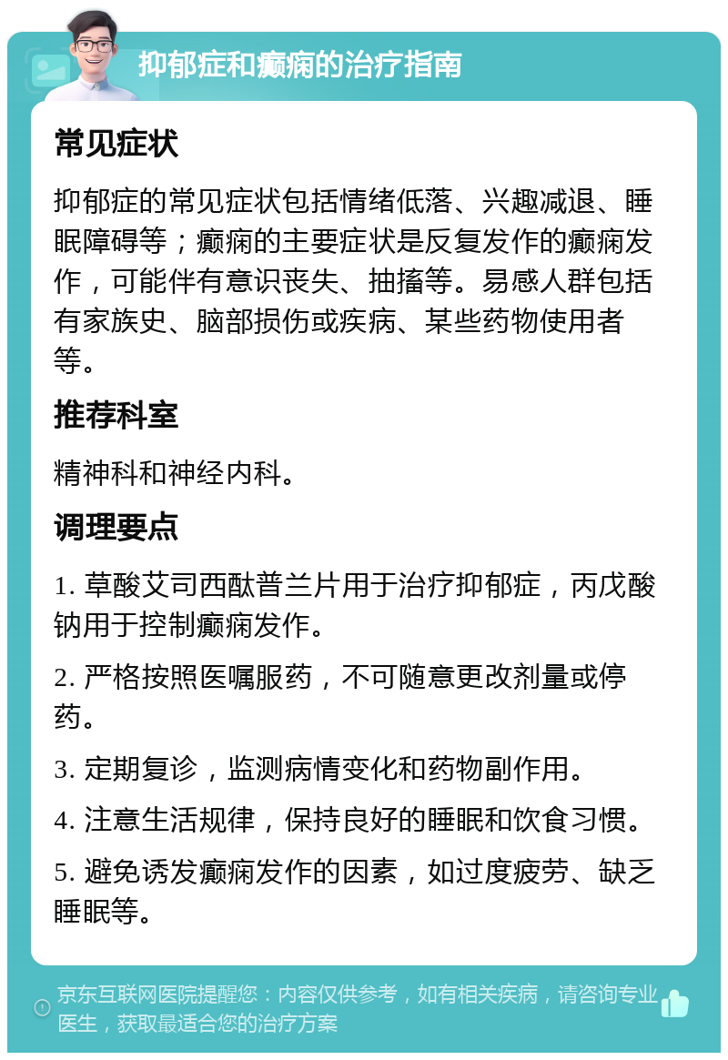 抑郁症和癫痫的治疗指南 常见症状 抑郁症的常见症状包括情绪低落、兴趣减退、睡眠障碍等；癫痫的主要症状是反复发作的癫痫发作，可能伴有意识丧失、抽搐等。易感人群包括有家族史、脑部损伤或疾病、某些药物使用者等。 推荐科室 精神科和神经内科。 调理要点 1. 草酸艾司西酞普兰片用于治疗抑郁症，丙戊酸钠用于控制癫痫发作。 2. 严格按照医嘱服药，不可随意更改剂量或停药。 3. 定期复诊，监测病情变化和药物副作用。 4. 注意生活规律，保持良好的睡眠和饮食习惯。 5. 避免诱发癫痫发作的因素，如过度疲劳、缺乏睡眠等。