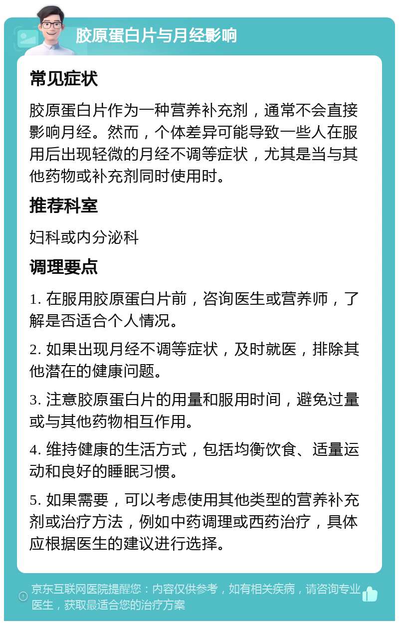 胶原蛋白片与月经影响 常见症状 胶原蛋白片作为一种营养补充剂，通常不会直接影响月经。然而，个体差异可能导致一些人在服用后出现轻微的月经不调等症状，尤其是当与其他药物或补充剂同时使用时。 推荐科室 妇科或内分泌科 调理要点 1. 在服用胶原蛋白片前，咨询医生或营养师，了解是否适合个人情况。 2. 如果出现月经不调等症状，及时就医，排除其他潜在的健康问题。 3. 注意胶原蛋白片的用量和服用时间，避免过量或与其他药物相互作用。 4. 维持健康的生活方式，包括均衡饮食、适量运动和良好的睡眠习惯。 5. 如果需要，可以考虑使用其他类型的营养补充剂或治疗方法，例如中药调理或西药治疗，具体应根据医生的建议进行选择。