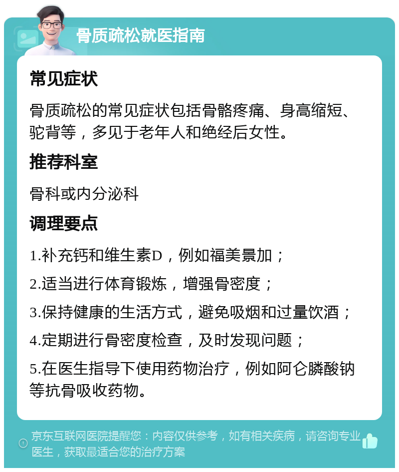 骨质疏松就医指南 常见症状 骨质疏松的常见症状包括骨骼疼痛、身高缩短、驼背等，多见于老年人和绝经后女性。 推荐科室 骨科或内分泌科 调理要点 1.补充钙和维生素D，例如福美景加； 2.适当进行体育锻炼，增强骨密度； 3.保持健康的生活方式，避免吸烟和过量饮酒； 4.定期进行骨密度检查，及时发现问题； 5.在医生指导下使用药物治疗，例如阿仑膦酸钠等抗骨吸收药物。