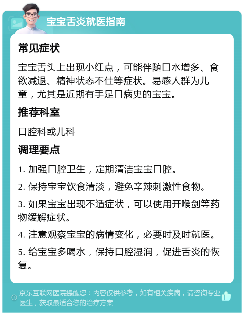 宝宝舌炎就医指南 常见症状 宝宝舌头上出现小红点，可能伴随口水增多、食欲减退、精神状态不佳等症状。易感人群为儿童，尤其是近期有手足口病史的宝宝。 推荐科室 口腔科或儿科 调理要点 1. 加强口腔卫生，定期清洁宝宝口腔。 2. 保持宝宝饮食清淡，避免辛辣刺激性食物。 3. 如果宝宝出现不适症状，可以使用开喉剑等药物缓解症状。 4. 注意观察宝宝的病情变化，必要时及时就医。 5. 给宝宝多喝水，保持口腔湿润，促进舌炎的恢复。